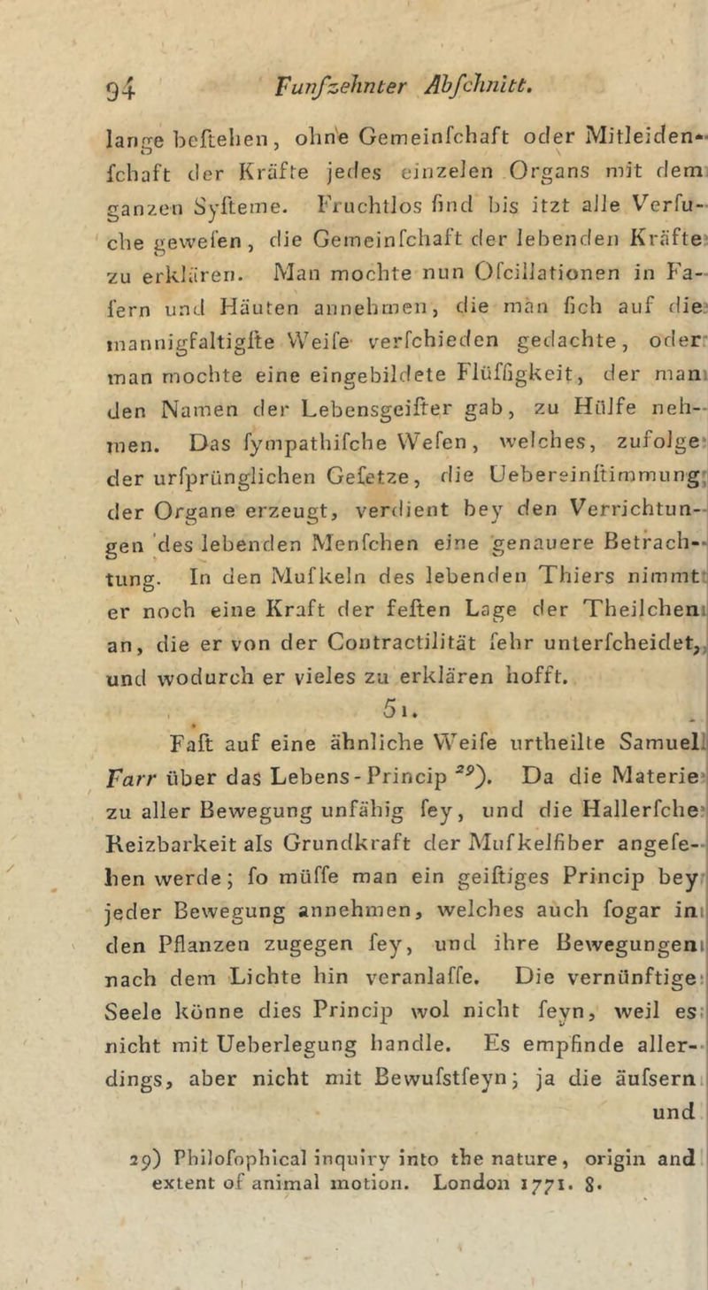 lärme beftehen, ohne Gemeinfchaft oder Mit! ei den- fchaft der Kräfte jedes einzelen Organs mit dem ganzen Syfteme. Fruchtlos find bis itzt alle Verfu- clie gewefen , die Gemeinfchaft der lebenden Kräfte zu erklären. Man mochte nun Ofciliationen in Kä- fern und Häuten annehmen, die man fich auf die inannigfaltigfte Weife verfchieden gedachte, oder man mochte eine eingebildete Flüffigkeit, der man den Namen der Lebensgeifter gab, zu Hülfe neh- men. Das fympathifche VVefen, welches, zufolge der urfprünglichen Gefetze, die Uebereinltimmung der Organe erzeugt, verdient bey den Verrichtun- gen des lebenden Menfchen eine genauere Betrach-» tung. In den Mufkeln des lebenden Thiers nimmt er noch eine Kraft der feiten Lage der Theilchen an, die er von der Contractilität fehr unterfcheiclet, und wodurch er vieles zu erklären hofft. 51. Falt auf eine ähnliche Weife urtheilte Samuel farr über das Lebens - Princip 2p). Da clie Materie zu aller Bewegung unfähig fey, und die Hallerfche Reizbarkeit als Grundkraft der Mufkelfiber angefe- lien werde; fo müffe man ein geiftiges Princip bey jeder Bewegung annehmen, welches auch fogar in den Pflanzen zugegen fey, und ihre Bewegungen» nach dem Lichte hin veranlaffe. Die vernünftige Seele könne dies Princip wol nicht feyn, weil es nicht mit Ueberlegung handle. Es empfinde aller- dings, aber nicht mit Bewufstfeyn; ja die äufsern und 29) Philofophical inquiry into thenature, origin and extent of animal motion. London 1771. $• 1