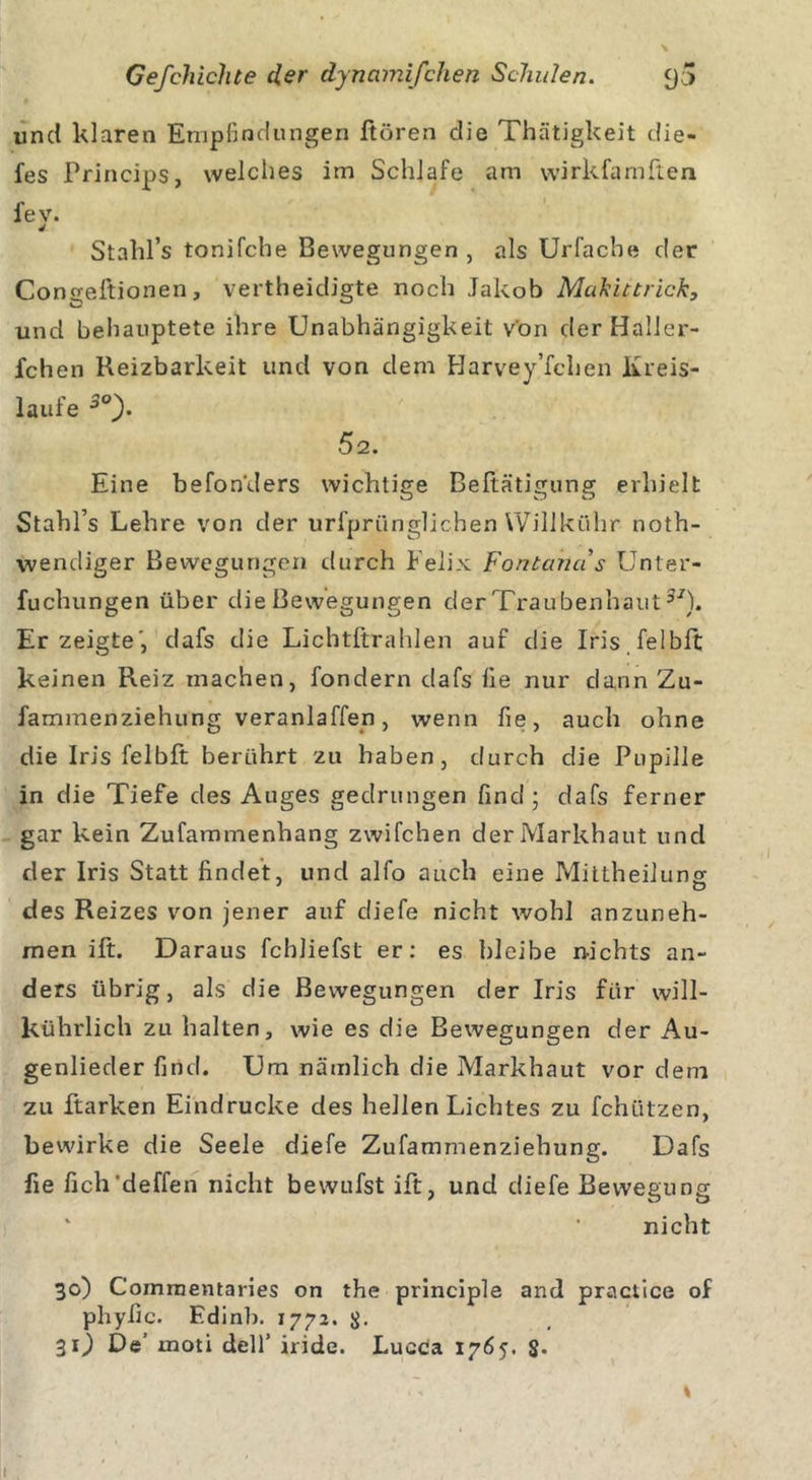 und klaren Empfindungen Hören die Thätigkeit die- fes Princips, welches im Schlafe am wirkfamften fev. 4 Stahl’s tonifche Bewegungen , als Urfacbe der Cons;eftionen, vertheidigte noch Jakob Makittrick, und behauptete ihre Unabhängigkeit von der Halier- ichen Reizbarkeit und von dem Harvey’fchen Kreis- läufe 3°). 5 2. Eine befonders wichtige Beitätigung erhielt Stahl’s Lehre von der urfprünglichen Willkühr noth- wendiger Bewegungen durch Felix Fontanus Unter- fuchungen über die Bewegungen der Traübenlraut31). Erzeigte', dafs die Lichtftralden auf die Iris feibft keinen Reiz machen, fondern dafs Ile nur dann Zu- fammenziehung veranlagen, wenn fie, auch ohne die Iris fei bft berührt zu haben, durch die Pupille in die Tiefe des Auges gedrungen find; dafs ferner gar kein Zufammenhang zwifchen der Markhaut und der Iris Statt findet, und alfo auch eine Mittheiluncr des Reizes von jener auf diefe nicht wohl anzuneh- men ift. Daraus fchliefst er: es bleibe nichts an- ders übrig, als die Bewegungen der Iris für will- kührlich zu halten, wie es die Bewegungen der Au- genlieder find. Um nämlich die Markhaut vor dem zu ftarken Eindrücke des hellen Lichtes zu fchützen, bewirke die Seele diefe Zufammenziehung. Dafs fie fich'deffen nicht bewufst ift, und diefe Bewegung nicht 30) Commentaries on the principle and practice of phyfic. Edinb. 1772. 31) De' xnoti delf iride. LucCa 1765. $•