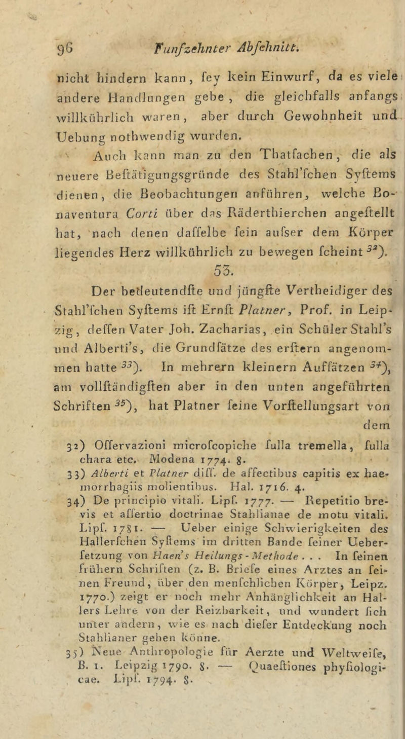 nicht hindern kann, fey kein Einwurf, da es viele andere Handlungen gebe , die gleichfalls anfangs willkührlich waren, aber durch Gewohnheit und Uebung nothwendig wurden. Auch kann man zu den Tbatfachen , die als neuere Beftät’igungsgründe des Stahl’fchen Syftems dienen, die Beobachtungen anführen, welche ßo- naventura Cord über das Räderthierchen angeftellt hat, nach denen daffelbc fein aufser dem Körper liegendes Herz willkührlich zu bewegen fcheint 32'). 53. Der betleutendfte und jüngfte Vertheidiger des Stahl’fchen Syltems ift Ernft Plcitner, Prof, in Leip- zig, deffen Vater Joh. Zacharias, ein Schüler Stahls und Alberti’s, die Grundfätze des erftern angenom- men hatte 33'). In mehrern kleinern Auffätzen am vollftändigften aber in den unten angeführten Schriften 55), hat Platner feine Vorltellungsart von dein 32) Offervazioni microfcopiche fulla tremella, fulla chara etc. Modena 1774. 8* 33) Alberti et Platner diff. de affectibus capitis ex hae* morrhagiis molientibus. Hai. 1716. 4. 34) De principio vitali. Lipf. 1777. — Repetitio bre- vis et affertio doctrinae Stahlianae de inotu vitali. Lipf. 1781. — Ueber einige Schwierigkeiten des Hallerfchen Syftems irn dritten Bande feiner Ueber- fetzung von Plaens Hei/ungs - Methode . . . In feinen frühem Schriften (z. B. Briefe eines Arztes an fei- nen Freund, über den menfcblichen Körper, Leipz. 1770.) zeigt er noch mehr Anhänglichkeit an Hal- lers Lehre von der Reizbarkeit, und wundert hell unter andern, wie es nach diefer Entdeckung noch Stahlianer geben könne. 35) Neue Anthropologie für Aerzte und Weltweife, ß. 1. Leipzig 1790. S- — Quaeftiones phyfiologi- cae. Lipf. 1794. 8-