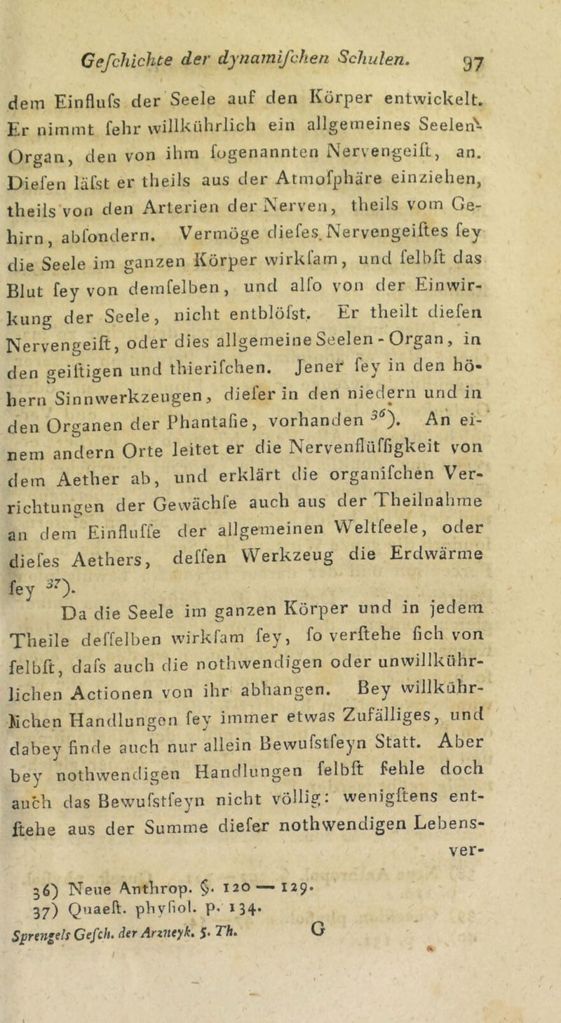 dem Einflufs der Seele auf den Körper entwickelt. Er nimmt fehr willkührlich ein allgemeines Seelen'- Organ, den von ihm fogenannten Nervengeift, an. Dielen läfst er theils aus der Atmofphäre einziehen, theils von den Arterien der Nerven, theils vom Ge- hirn, abfondern. Vermöge diefes. Nervengeiftes fey die Seele im ganzen Körper wirkfam, und l'elbft das Blut fey von demfelben, und alfo von der Einwir- kung der Seele, nicht entblöfst. Er theilt diefen pjervengeift, oder dies allgemeine Seelen - Oj gan , in den geiltigen und thierifchen. Jener fey in den ho- hem Sinnwerkzeugen, diefer in den niedern und in den Organen der Phantafie, vorhanden 5Ö). An ei- nem andern Orte leitet er die Nervenflüffigkeit von dem Aether ab, und erklärt die organifchen Ver- richtungen der Gewächfe auch aus der Eheilnahme an dem Einfluffe der allgemeinen Weltfeele, oder diefes Aethers, deffen Werkzeug die Erdwärme fey Da die Seele im ganzen Körper und in jedem TTheile deffelben wirkfam fey, fo verliehe lieh von felblt dafs auch die nothwendigen oder unwillkür- lichen Actionen von ihr abhangen. Bey willkühr- 15 che n Handlungen fey immer etwas Zufälliges, und dabey finde auch nur allein Bewufstfeyn Statt. Aber bey nothwendigen Handlungen felblt fehle doch auch das Bewufstfeyn nicht völlig: wenigftens ent- gehe aus der Summe diefer nothwendigen Lebens- ver- 36) Neue Anthrop. §• 120 — 129. 37) Qnaeft. pbyfiol. p. 134.
