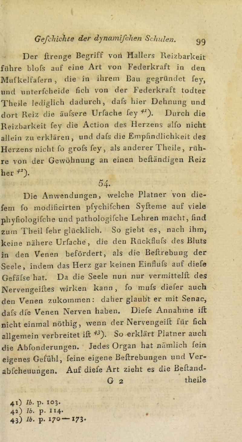 Der Breiige Begriff von Hallers Reizbarkeit führe blofs auf eine Art von Federkraft in den Mufkelfafern , die in ihrem Bau gegründet fey, und unterfcheide lieh von der Federkraft todter Theile lediglich dadurch, dafs hier Dehnung und dort Reiz die äufsere Urfache fey *2). Durch die Reizbarkeit fey die Action des Herzens all'o nicht allein zu erklären, und dafs die Empfindlichkeit des Herzens nicht fo grofs fey, als anderer Theile, rüh- re von der Gewöhnung an einen beftändigen Reiz her *2). 54- Die Anwendungen, welche Platner von die- fem fo modificirten pfychifchen Syfteme auf viele phyfiologifche und pathologifche Lehren macht, find zum Theil fehr glücklich. So giebt es, nach ihm, keine nähere Urfache, die den Rückflufs des Bluts in den Venen befördert, als die Beftrebung der Seele, indem das Herz gar keinen Einflufs auf diefe Gefäfse hat. Da die Seele nun nur vermittelft des Nervengeifites wirken kann , fo mufs diefei auch den Venen zukommen: daher glaubt er mit Senac, dafs die Venen Nerven haben. Diefe Annahme ift nicht einmal nöthig, wenn der Nervengeifit für fich allgemein verbreitet ift *5). So erklärt Platner auch die Abfonderungen. Jedes Organ hat nämlich fein eigenes Gefühl, feine eigene Beftrebungen und Ver- ablcheuungen. Auf diele Art zieht es die Beftand- G 2 theile 41) Ib. p. 103. 41) Ib. p- 114*