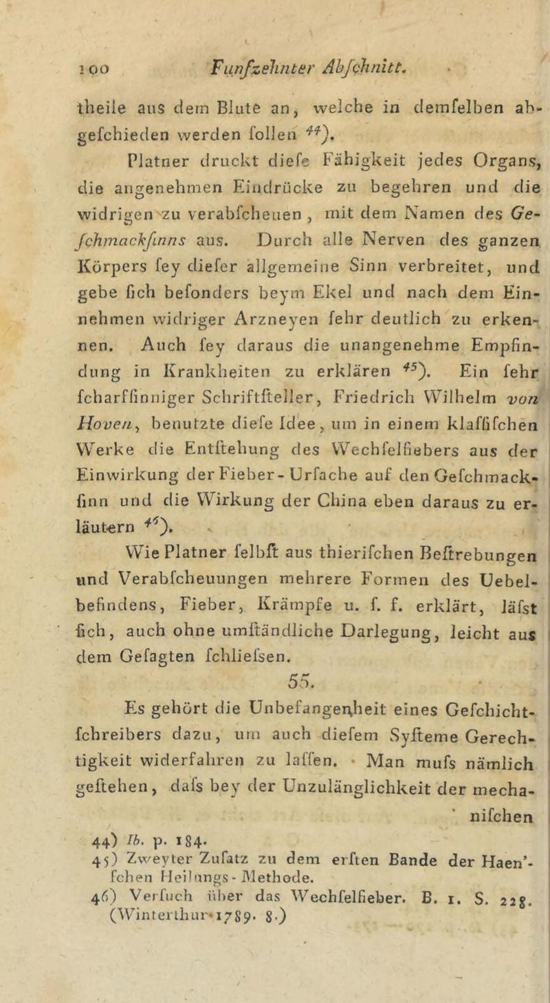 theile aus dem Blute an, welche in clemfelben ah- gefchieclen werden füllen Platner druckt diefe Fähigkeit jedes Organs, die angenehmen Eindrücke zu begehren und die widrigen zu verabfcheuen , mit dem Namen des Ge- fchmcichfinns aus. Durch alle Nerven des ganzen Körpers fey diefer allgemeine Sinn verbreitet, und gebe fich befonders beym Ekel und nach dem Ein- nehmen widriger Arzneyen fehr deutlich zu erken- nen. Auch fey daraus die unangenehme Empfin- dung in Krankheiten zu erklären *5). Ein fehr fcharffimiiger Schriftfteller, Friedrich Wilhelm von Hoven, benutzte diefe Idee, um in einem klaffifchen Werke die Entftehung des Wechlelfiebers aus der Einwirkung der Fieber-Urfache auf den Gefchmack- finn und die Wirkung der China eben daraus zu er- läutern ‘ \). Wie Platner felbft aus tnierifchen Beftrebungen und Verabfcheuungen mehrere Formen des Uebel- befindens, Fieber, Krämpfe u. f. f. erklärt, läfst lieh, auch ohne umftändliche Darlegung, leicht aus dem Gefagten fchliefsen. 55. Fis gehört die Unbefangenheit eines Gefchicht- febreibers dazu, um auch diefem Syfteme Gerech- tigkeit widerfahren zu lallen. • Man mufs nämlich geliehen, dafs bey der Unzulänglichkeit der mecha- nifchen 44) Ib. p. 184- 45) Zweyter Zufatz zu dem elften Bande der Haen’- fchen Heilüngs- Methode. 46) Verfuch über das Wechfelfieber. B. 1. S. 22g. (Winterthur* 17S9. g.)