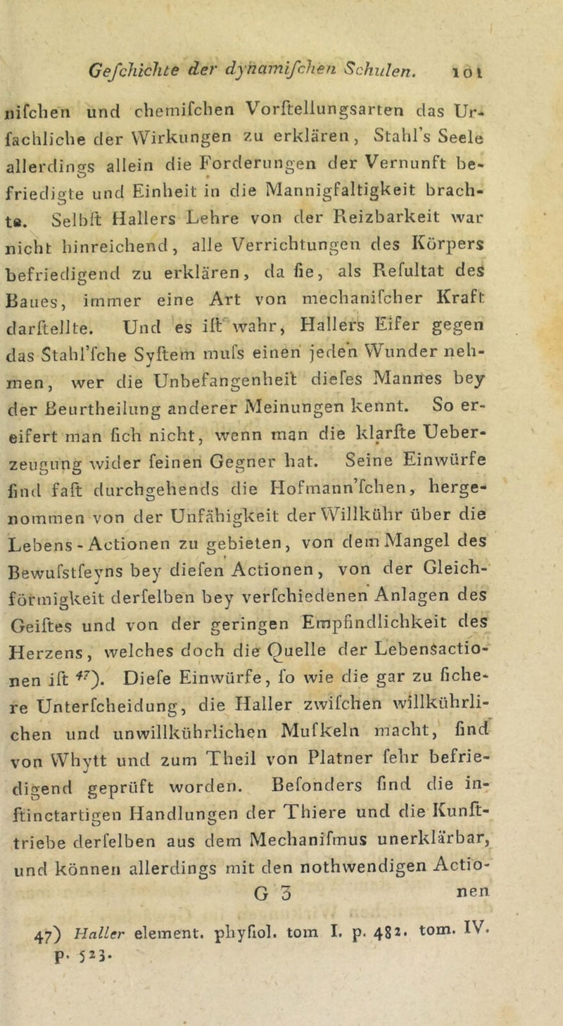 «ifchen und chemifchen Vorftellungsarten das Ur- fachliche der Wirkungen zu erklären , Stahl’s Seele allerdings allein die Forderungen der Vernunft be- friedigte und Einheit in die Mannigfaltigkeit brach- ts. Seibft Hallers Lehre von der Fveizbarkeit war nicht hinreichend, alle Verrichtungen des Körpers befriedigend zu erklären, da fie, als Refultat des Raues, immer eine Art von mechanifcher Kraft darltellte. Und es ilt wahr, Hallers Eifer gegen das StahlTche Syftem mufs einen jeden Wunder neh- men, wer die Unbefangenheit diefes Mannes bey der ßeurtheilung anderer Meinungen kennt. So er- eifert man fich nicht, wenn man die klarfte Ueber- zeugung wider feinen Gegner hat. Seine Einwürfe find fall durchgehends die Hofmann’fchen, herge- nommen von der Unfähigkeit derWillkühr über die X^ebens - Actionen zu gebieten, von dem Mangel des Bewufstfeyns bey diefen Actionen, von der Gleich- förmigkeit derfelben bey verfchiedenen Anlagen des Geiftes und von der geringen Empfindlichkeit des Herzens, welches doch die Quelle der LebenSactio- nen ift *7'). Diefe Ein würfe, l’o wie die gar zu fiche- re Unterfcheidung, die Haller zwifchen willkührli- chen und unwillkührlichen Mufkeln macht, find von Whytt und zum Theil von Platner fehr befrie- digend geprüft worden. Befonders find die in- ftinctartigen Handlungen der Thiere und die Kunft- triebe derfelben aus dem Mechanifmus unerklärbar, und können allerdings mit den nothwendigen Actio- G 3 47) Haller element. phyfiol. tom I. p. 482* tom&gt; P. 523.
