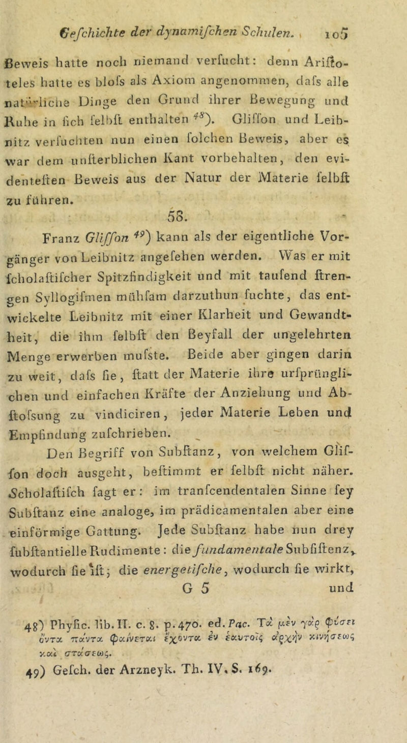 Beweis hatte noch niemand verflicht: denn Arißo- teles hatte es biofs als Axiom angenommen, dafs alle natürliche Dinge den Grund ihrer Bewegung und Ruhe in lieh felbft enthalten **). GlilTon und Leib- nitz verfuchten nun einen l’olchen Beweis, aber es war dem unfterblichen Kant Vorbehalten, den evi- denteren Beweis aus der Natur der Materie felbft zu führen. 58. Franz Gliffon *?) kann als der eigentliche Vor- gänger von Leibnitz angefehen werden. Was er mit fcholaftifcher Spitzfindigkeit und mit taufend ftren- gen Syllogifmen mühfam darzuthun fuchte, das ent- wickelte Leibnitz mit einer Klarheit und Gewandt- heit, die ihm felbft den Beyfall der ungelehrten Menge erwerben mufste. Beide aber gingen darin zu weit, dafs fie, ftatt der Materie ihre urfprüngli- chen und einfachen Kräfte der Anziehung und Ab- ftofsung zu vindiciren, jeder Materie Leben und Empfindung zufchrieben. Den Begriff von Subftanz, von welchem Glif- fon doch ausgeht, beftimmt er felbft nicht näher. »Scholaftifch fagt er: im tranfcendentalen Sinne fey Subftanz eine analoge, im prädicamentalen aber eine einförmige Gattung. Jede Subftanz habe nun drey fubftantielle Rudimente : die fundamentale SubhSienZy wodurch fie 1 ft; die energetifche, wodurch fie wirkt, G 5 und 48) Phyfic. 1ib.IT. c. 8* p-47°. ed.Pac. Toc f.i?v -yap (pvart O-JTX TZOLVTX (ßcc/vrrou f'xOVT« ev zxutq'ic, ag%}jv xiV/fcrrw^ y.ocl azxatwc,.