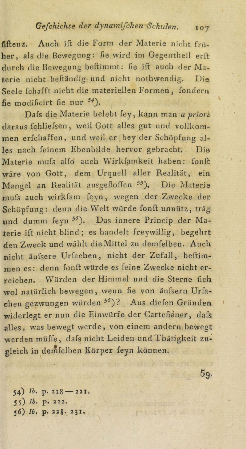 fiftenz. Auch ift die Form der Materie nicht frü- her, als die Bewegung: fie wird im Gegentheil erft durch die Bewegung beftimmt: fie ift auch der Ma- terie nicht beftändig und nicht nothwendig. Die Seele fchafft nicht die materiellen Formen, fondern fie modificirt fie nur 5*). Dafs die Materie belebt fey, kann man a priori daraus fchliefsen, weil Gott alles gut und vollkom- men erfchaffen, und weil er bey der Schöpfung al- les nach feinem Ebenbilde hervor gebracht. Die Materie mufs alfo auch Wirksamkeit haben: fonft wäre von Gott, dem Urquell aller Realität, ein Mangel an Realität ausgefloffen 55). Die Materie mufs auch wirkfam feyn, wegen der Zwecke der Schöpfung: denn die Welt würde fonft unnütz, träg und dumm feyn 5&lt;5)* Das innere Princip der Ma- terie ift nicht blind; es handelt freywillig, begehrt den Zweck und wählt die Mittel zu demfelben. Auch nicht äufsere Urfachen, nicht der Zufall, beftim- men es: denn fonft würde es feine Zwecke nicht er- reichen. Würden der Himmel und die Sterne fich wol natürlich bewegen, wenn fie von äufsern Urfa- chen gezwungen würden 5tf)? Aus diefen Gründen widerlegt er nun die Einwürfe der Cartefianer, dafs alles, was bewegt werde, von einem andern bewegt werden mtiffe, dafg nicht Leiden und Tbätigkeit zu- gleich in demfelben Körper feyn können. \ 54) Ib. p. 21 8 2 21, 55) lb' P- 222- 56) 16. p. 22$. 23I,