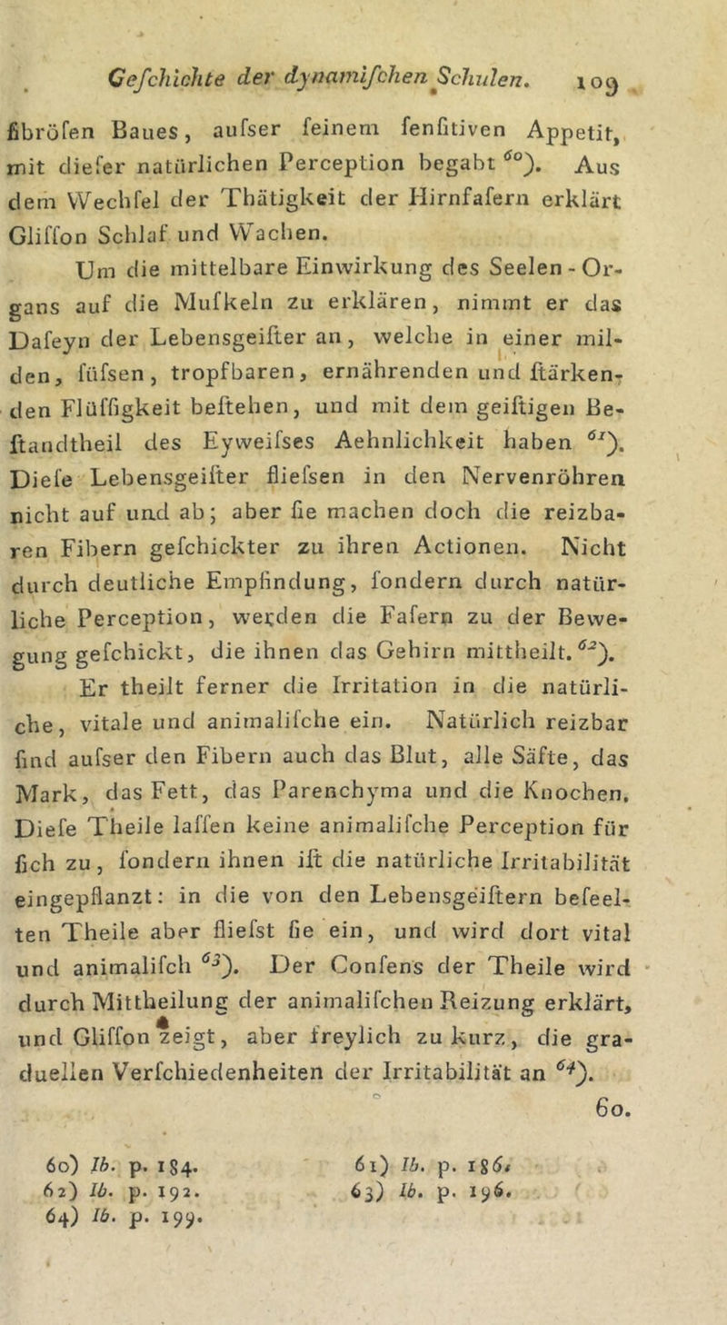 fibröfen Baues, aufser feinem fenfitiven Appetit, mit diefer natürlichen Perception begabt öo). Aus dem VVechfel der Thätigkeit der Hirnfafern erklärt Gliffon Schlaf und Wachen. Um die mittelbare Einwirkung des Seelen - Or- gans auf die Mufkeln zu erklären, nimmt er das Dafeyn der Lebensgeifter an, welche in einer mil- den, füfsen , tropfbaren, ernährenden und ftärken- den Flüffigkeit beftehen, und mit dem geiftigen Be- ftandtheil des Eyweifses Aehnlichkeit haben 6J). Diele Lebensgeifter fliefsen in den Nervenröhren nicht auf und ab; aber fie machen doch die reizba- ren Fibern gefchickter zu ihren Actionen. Nicht durch deutliche Empfindung, fondern durch natür- liche Perception, werden die Fafern zu der Bewe- gung gefchickt, die ihnen das Gehirn mittheilt.02). Er theilt ferner die Irritation in die natürli- che, vitale und animalifche ein. Natürlich reizbar find aufser den Fibern auch das Blut, alle Säfte, das Mark, das Fett, das Parenchyma und die Knochen. * Diefe Theile lallen keine animalifche Perception für fich zu, fondern ihnen ilt die natürliche Irritabilität eingepflanzt: in die von den Lebensgeiftern befeel- ten Theile aber fliefst fie ein, und wird dort vital und animalifch ÖJ). Der Confens der Theile wird durch Mittheilung der animalifchen Reizung erklärt, und Gliffon zeigt, aber freylich zu kurz, die gra- duellen Verfchiedenheiten der Irritabilität an tf*). 60) Ib. p. 184. 62) 16. p. 192. 64) Ib. p. 199. 61) Ib. p. i8&lt;5/ 63) Ib. p. 196.