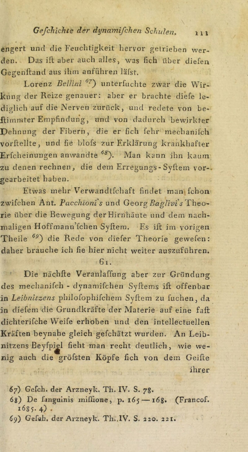 engert und die Feuchtigkeit hervor getrieben wer- den. Das ift aber auch alles, was fich über diefen Gegenftand aus ihm anführen läfst. Lorenz Bellini (&gt;7') unteriuchte zwar die Wir- kung der Reize genauer: aber er brachte diefe le- diglich auf die Nerven zurück, und redete von be- ftimrater Empfindung, und von dadurch bewirkter Dehnung der Fibern, die er fich fehr mechanifch vorftellte, und fie blofs zur Erklärung krankhafter Erfcheinungen anwandte 68'). Man kann ihn kaum zu denen rechnen, die dem Erregungs-Syftem vor- gearbeitet haben. Etwas mehr Verwandtfcliaft findet man fchon zwifchen Ant. Pcicchioni's und Georg Baglivis Theo- rie über die Bewegung der Hirnhäute und dem nach- maligen Hoffmann’fchen Syftem. Es ift im vorigen Theile die Rede von diefer Theorie gewefen: daher brauche ich fie hier nicht weiter auszuführen. 6 i . Die nächfte Veranlaffung aber zur Gründung des mechanifch - dynamifchen Syftems ift offenbar in Leibnitzens philofophifchem Syftem zu fuchen, da in dfefem die Grundkräfte der Materie auf eine faft dichterifche Weife erhoben und den intellectuellen Kräften beynahe gleich gefchätzt wurden. An Leib- nitzens Beyfpiel lieht man recht deutlich, wie we- nig auch die gröfsten Köpfe fich von dem Geifte ihrer 67) Gefch. der Arzneyk. Th. IV. S. 78. 68) De fanguinis miffione, p. 165 —168. (Francof. 1685. 4) . 69) Gefah. der Arzneyk. Th..IV. S. 220. 221.