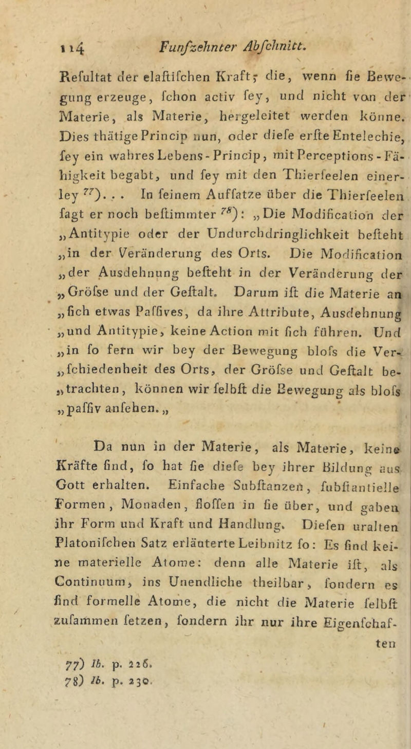 1 ' ^ ^ . Refultat der elaftifchen Kraft- die, wenn fie Bewe- gung erzeuge, fchon activ fey, und nicht vcvn der Materie, als Materie, hergeleitet werden könne. Di es thätige Princip nun, oder diefe erfte Entelechie, fey ein wahres Lebens - Princip, mit Perceptions - Fä- higkeit begabt, und fey mit den Thierleelen einer- ley 77'). . . In feinem Auffatze über die Thierfeelen fagt er noch beftimmter 7S): „Die Modification der „Antitypie oder der Undurchdringlichkeit hefteht „in der Veränderung des Orts. Die Modification „der Ausdehnung befteht in der Veränderung der „Gröfse und der Geftalt. Darum ift die Materie an „fich etwas Paffives, da ihre Attribute, Ausdehnung „und Antitypie, keine Action mit fich führen. Und „in fo fern wir bey der Bewegung blofs die Ver- schiedenheit des Orts, der Gröfse und Geftalt be- frachten, können wir felbft die Bewegung als blofs „paffiv anfehen. „ Da nun in der Materie, als Materie, keine Kräfte find, fo hat fie diefe bey ihrer Bildung aus Gott erhalten. Einfache Subftanzen, fubßanlielle Formen, Monaden, fioffen in fie über, und gaben ihr Form und Kraft und Handlung. Diefen uralten Platonifchen Satz erläuterte Leibnitz fo: Es find kei- ne materielle Atome: denn alle Materie ilt, als Continuum, ins Unendliche theilbar, fondern es find formelle Atome, die nicht die Materie felbft zufammen fetzen, fondern ihr nur ihre Eigenfchaf- ten 77) Ib. p. 226. 78) ib. p. 230. /