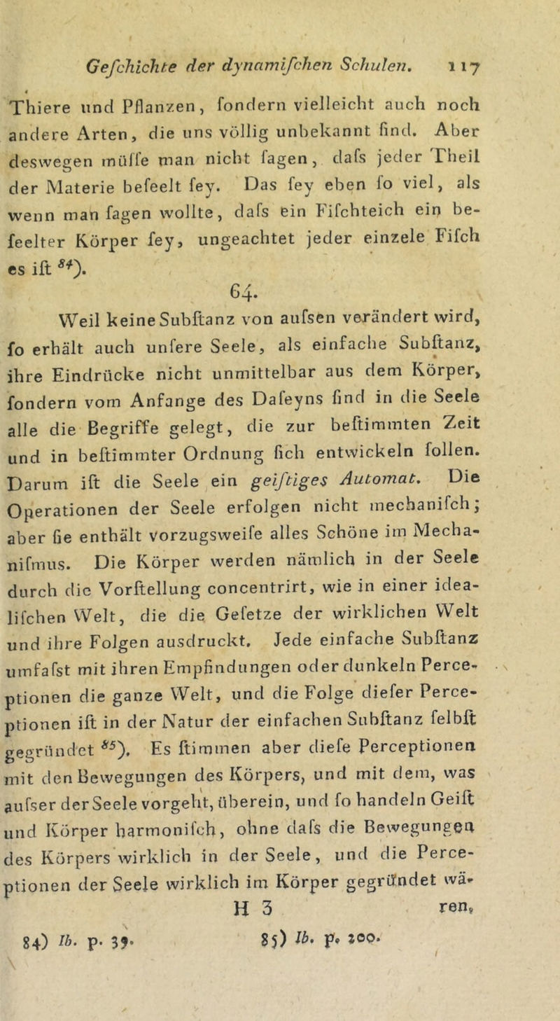 Thiere und Pflanzen, fondern vielleicht auch noch andere Arten, die uns völlig unbekannt find. Aber deswegen müfle man nicht fagen, dafs jeder rheil der Materie befeelt fey. Das fey eben fo viel, als wenn man fagen wollte, clafs ein fifchteich ein be- freiter Körper fey, ungeachtet jeder einzele Fifch es ift Ä*). 64. Weil keine Subftanz von aufsen verändert wird, fo erhält auch unfere Seele, als einfache Subftanz, ihre Eindrücke nicht unmittelbar aus dem Körper, fondern vom Anfänge des Dafeyns find in die Seele alle die Begriffe gelegt, die zur beftimmten Zeit und in beftimmter Ordnung lieh entwickeln füllen. Darum ift die Seele ein geiftiges Automat. Die Operationen der Seele erfolgen nicht mechanifch, aber fie enthält vorzugsweife alles Schöne im Mecha- nifmus. Die Körper werden nämlich in der Seele durch die Vorftellung concentrirt, wie in einer idea- lifchen Welt, die die Gefetze der wirklichen Welt und ihre Folgen ausdruckt. Jede einfache Subftanz umfafst mit ihren Empfindungen oder dunkeln Perce- ptionen die ganze Welt, und die Folge diefer Perce- ptionen ift in der Natur der einfachen Subftanz felbft gegründet *5). Es ftimmen aber (liefe Perceptionen mit den Bewegungen des Körpers, und mit dem, was aufser der Seele vorgeht, überein, und fo handeln Geift und Körper harmoniieh, ohne dafs die Bewegungen des Körpers wirklich in der Seele, und die Perce- ptionen der Seele wirklich im Körper gegründet wä- hl 3 ren? 84) Ib. p. 85) F* \ i