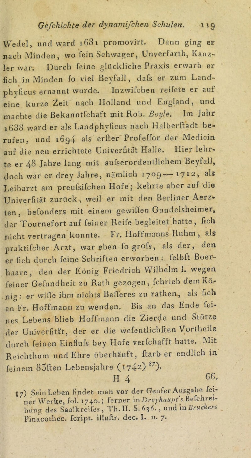 Wedel, und ward 1681 promovirt. Dann ging er nach Minden, wo fein Schwager, Unverfartb, Kanz- ler war. Durch feine glückliche Praxis erwarb er f10h in Minden fo viel ßeyfall, dafs er zürn Land- phyficus ernannt wurde. Inzwifchen reifete er aui eine kurze Zeit nach Holland und England, und niachte die ßekanntlchaft mit Rob. ßoyle. Im Jahr 1688 ward er als Landphylicus nach Halberßadt be- rufen, und 1694 als erfter Profeffor der Medicin auf die neu errichtete Univerfität Halle. Hier lehr- te er 48 Jahre lang mit aufserordentlichem ßeyfall, doch war er drey Jahre, nämlich 1709— 1712, als Leibarzt am preufsifchen Hofe; kehrte aber auf die Univerfität zurück, weil er mit den Berliner Aerz* ten , befonders mit einem gewiflen Gundelsheimer, der Tournefort auf feiner Reife begleitet hatte, fich nicht vertragen konnte. Fr. Hoffmanns Ruhm , als praktifcher Arzt, war eben fo grofs, als der, den er fich durch feine Schriften erworben : felbft ßoer- haave, den der König Friedrich Wilhelm I. wegen feiner Gefundheit zu Rath gezogen, fchrieb dem Kö- nig; er wjffe ihm nichts ßelferes zu rathen., als fich an Fr. Hoffmann zu wenden. Bis an das Ende fei- nes Lebens blieb Hoffmann die Zierde und Stütze der Univerfität, der er die wefentlichften Vortheile durch feinen Einflufs bey Flofe verfchafft hatte. Mit Reichthum und Ehre überhäuft, ftarb er endlich in feinem Sofien Lebensjahre (1742) *0» H 4 66' g7) Sein Leben findet man vor der Genfer Ausgabe fei- ner Werke, fol. 1740.; ferner in Drcyhciupt s Befchrei- Ining des Saalkreifes, Th. II. S.631L, und in Brückers Pinacotlxec. fcript. illuftr. dec. I. n. 7.