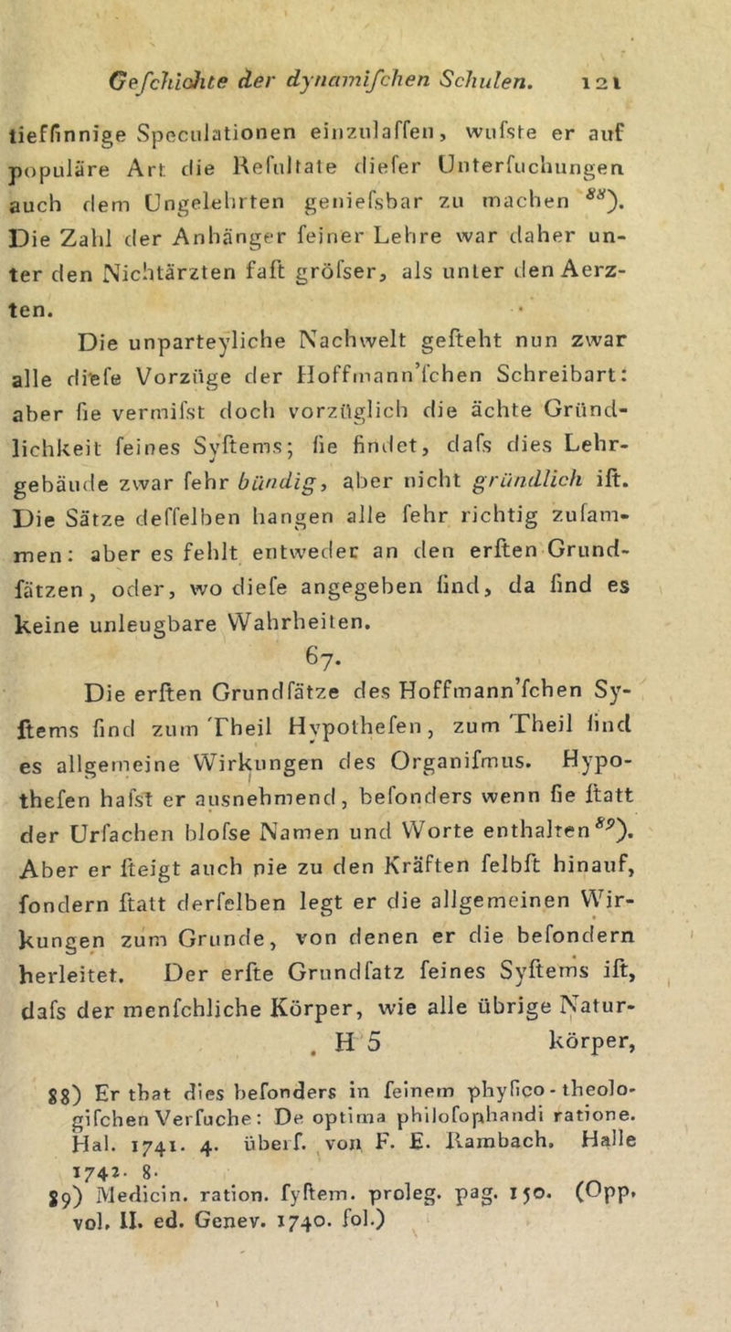 tieffinnige Speculationen einzulaffen, wufste er auf populäre Art; die Relultate diefer Unterteilungen auch dem Ungelehrten geniefsbar zu machen Die Zahl der Anhänger feiner Lehre war daher un- ter den Nichtärzten faft gröfser, als unter den Aerz- ten. Die unparteiliche Nachwelt gefteht nun zwar alle rli'efe Vorzüge der Hoffmann’fchen Schreibart: aber fie vermifst doch vorzüglich die ächte Gründ- lichkeit feines Syftems: lie findet, dafs dies Lehr- gebäude zwar fehr bündig, aber nicht gründlich ilt. Die Sätze deffelben hangen alle fehr richtig zufam- men: aber es fehlt entweder an den erften Grund- fätzen, oder, wo diefe angegeben lind, da lind es keine unleugbare Wahrheiten. 67. Die erften Grundfätze des Hoffmann’fchen Sy- ftems find zum Theil Hypothefen, zum Theil find es allgemeine Wirkungen des Organifmus. Hypo- thefen halst er ausnehmend, befonders wenn fie ftatt der Urfachen blofse Namen und Worte enthalten^). Aber er fteigt auch pie zu den Kräften felbft hinauf, fondern ftatt derfelben legt er die allgemeinen Wir- kungen zum Grunde, von denen er die befondern herleitet. Der erfte Grundfatz feines Syftems ift, dafs der menfchliche Körper, wie alle übrige Natur- . H 5 körper, S8) Er tbat dies befonders in feinem phyfico - theolo- gifchen Verfuche : De optima philofophandi ratione. Hai. 1741. 4. übeif. von F. E. Hambach. Halle 1742- 8- 89) Medicin. ration. fyftem. proleg. pag. I5°* (^PP* vol. II. ed. Genev. 1740. fol.)