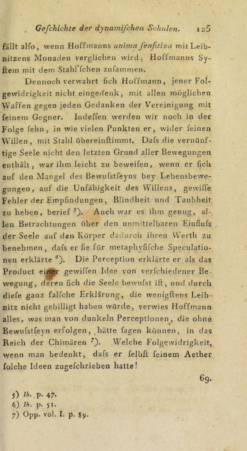 fällt alfo, wenn Hoffmanns anima fenfitiva mitLeib- nitzens Monaden verglichen wird, Hoffmanns Sy- ftem mit dem Stahl’fchen zufammen. D ennoch verwahrt fich Hoffmann, jener Fol- gewidrigkeit nicht eingedenk, mit allen möglichen Waffen gegen jeden Gedanken der Vereinigung mit feinem Gegner. Indeffen werden wir noch in der Folge fehn, in wie vielen Punkten er, wider feinen Willen, mit Stahl übereinftimmt. Dafs die vernünf- tige Seele nicht den letzten Grund aller Bewegungen enthält, war ihm leicht zu beweifen, wenn er fich auf den Mangel des Bewufstfeyns bey Lebensbewe- gungen, auf die Unfähigkeit des Willens, gewiffe Fehler der Empfindungen, Blindheit und Taubheit zu heben, berief5). Auch war es ihm genug, al- len Betrachtungen über den unmittelbaren Einflufs der Seele aaf den Körper dadurch ihren Werth zu / benehmen, dafs er fie für metaphvfifche Speculatio- nen erklärte ö). Die Perception erklärte er als das Product eiiw?r gewiffen Idee von verfchiedener Be- wegung, deren fich die Seele bewufst ift, und durch diefe ganz falfche Erklärung, die wenigftens Leib- nitz nicht gebilligt haben würde, verwies Hoffmann alles, was man von dunkeln Perceptionen , die ohne Bewufstfeyn erfolgen, hätte fagen können, in das Reich der Chimären 7). Welche Folgewidrigkeit, wenn man bedenkt, dafs er felbft feinem Aether folclie Ideen zugefchrieben hatte! 69. 5) P- 47- 6) Ib. p. 51. 7) Opp. vol. I. p. 8$&gt;.