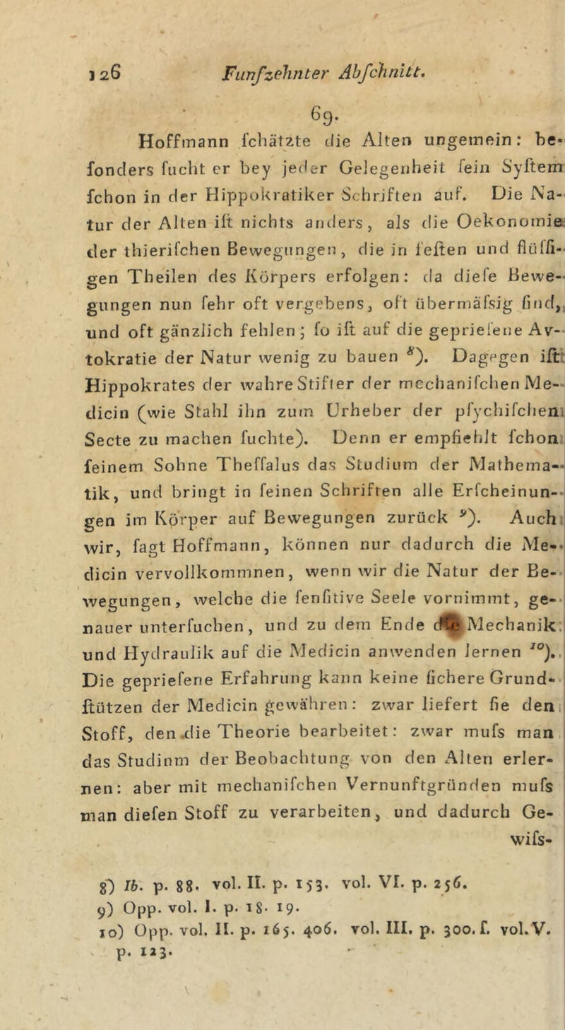 69. Hoffmann fchätzte die Alten ungemein: be- fonclers fucht er bey jeder Gelegenheit lein Syftem fchon in der Hippokratiker Schriften auf. Die Na- tur der Alten ilt nichts anders, als die Oekonomia der thierifchen Bewegungen, die in leiten und fliilfi- gen Theilen des Körpers erfolgen: da diefe Bewe- gungen nun fehr oft vergebens, oft übermäfsig find,, und oft gänzlich fehlen ; fo ift auf die geprieiene Av- tokratie der Natur wenig zu bauen *). Dagegen ift Hippokrates der wahre Stifter der mechanifchen Me- dicin (wie Stahl ihn zum Urheber der pfychifchen. Secte zu machen fuchte). Denn er empfiehlt fchon feinem Sohne Theffalus das Studium der Mathema- tik, und bringt in feinen Schriften alle Erfcheinun-- gen im Körper auf Bewegungen zurück v). Auch wir, fagt Hoffmann, können nur dadurch die Me-- dicin vervollkommnen, wenn wir die Natur der Be- wegungen, welche die fenfitive Seele vornimmt, ge- nauer unterfuchen, und zu dem Ende (^Mechanik und Hydraulik auf die Medicin anwenden lernen J0). Die geprieferie Erfahrung kann keine fichereGrund- ftützen der Medicin gewähren: zwar liefert fie den Stoff, den.die Theorie bearbeitet: zwar mufs man das Studium der Beobachtung von den Alten erler- nen: aber mit mechanifchen Vernunftgründen mufs man diefen Stoff zu verarbeiten, und dadurch Ge- wi fs- 8*) Ib. p. 88- vol. II. p. 153. vol. VI. p. 256. 9) Opp. vol. 1. p. iS- 19- 10) Opp. vol. II. p. 165. 406. vol. III. p. 300. f. vol. V. p. 123.