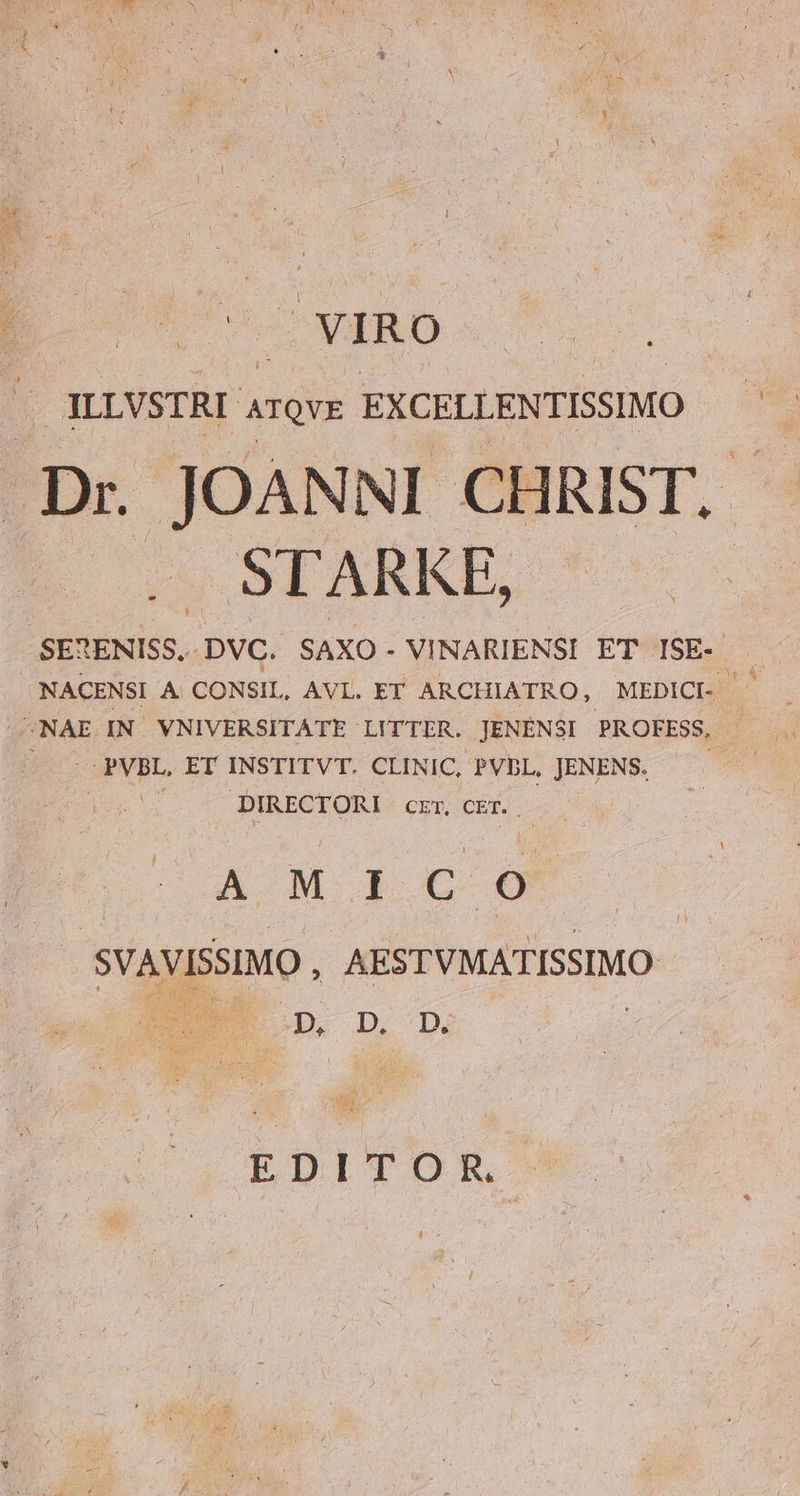 | WIRO . ILLVSTRI ArQve. EXCELLENTISSIMO STARKE, DNA, IN VNIVERSITATE LITTER. JENÉNSI PROFESS, | - PVBL, ET INSTITVT. CLINIC, PVbL, JENENS. DIRECTORI CET CE. A M I c 6 SVAVISSIMO, AESTVMATISSIMO - EDITOR €