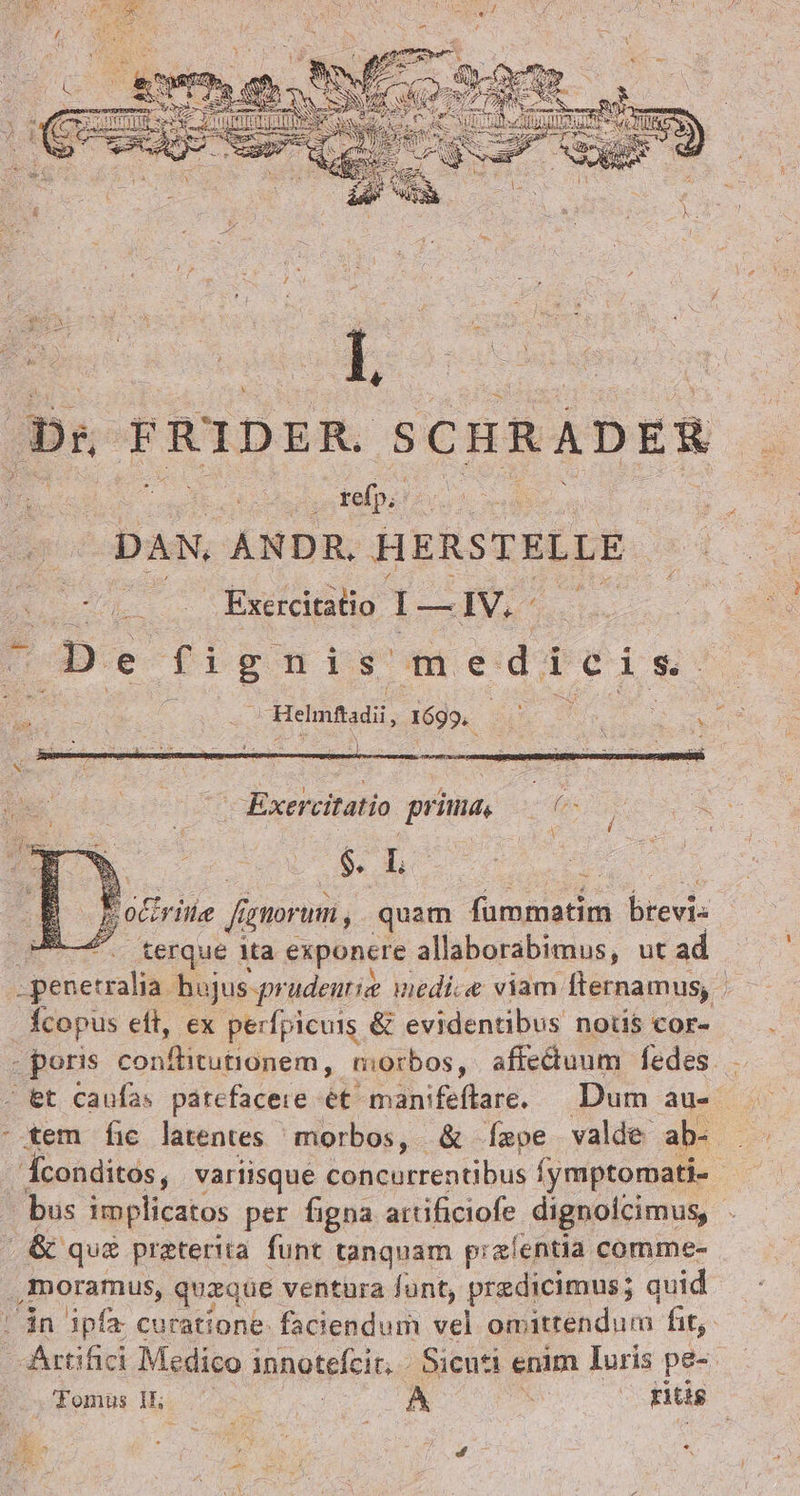 , FRIDER. SCHRADER- EC us labs do el DAN. ANDR. HERSTELLE . Exercitatio 1-1V.- bos e fignis medi cis OBeinfadi, 1699. T CORSI Aer ide FXoxerciatío prima, » s Du $.L 5 o vile fignorum, quam rte ie brevis PE... terque ita exponere allaborabimus, ut ad penetralia. bujus-prudentie medie viam: fternamus, Ícopus eft, ex perfpicuis &amp; evidentibus notis cor- gporie conflitutidném , morbos, affedtuum fedes. et caufas patefacere ét manifeftare. — Dum au- -.tem fic latentes morbos, &amp; Íspe valde ab- Áconditos, variisque concurrentibus (ymtormatie - - bus implicatos per figna attificiofe dignoicimus, . &amp; qu&amp; preterita funt tanquam pizíentia comme- ,moramus, queque ventura funt, predicimus; quid | án ipfa curatione: faciendum vel om attendum. hit, AÁrtifici Medico inneteleit.. Sicuti enim Iuris pe-- Tomus 1 ws e A E | ritis Be &amp;