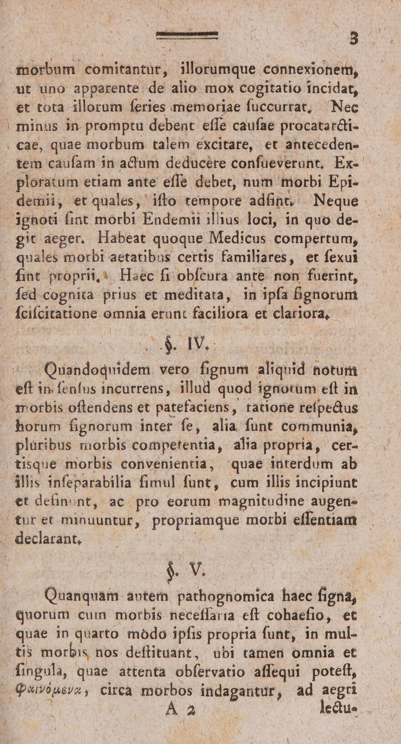 S : DER ENUAE V T morbum. comitantüt, illorumque. cónnexionera, ut uno apparente. de alio. mox cogitatio incidag et tota- illorum feries memoriae fuccurrat, Nec ' minus in. promptu debent effe caufae procatar&amp;i- . cae, quae morbum talem excitare, et anteceden- tem caufam in adum deducere confüeverunt, Ex-- ploratum etiam ante effe debet, num morbi Epi- demii, et quales, ifto tempore adünt, Neque ignoti fint morbi Endemii illius. loci, in quo de- git aeger. Habeat quoque Medicus compertum, quales morbi aetatibus certis familiares, et fexui «fint. proprii, s Haec fi: obfcura ante. non fuerint, fed cognica prius et meditata, in ipfa &amp;ignorum | Ífciícitatione omnia erunt faciliora et clariora, — ix cL AOL Bipidequiden vero fignum aliquid notum c mn in fenfus incurrens, illud quod i ignotum eft in morbis oftendens et patefaciens, ratione refpedtus horum fignorum inter fe, alia funt communia, plüribus morbis competentia, alia propria, cer- disque morbis convenientia, 'quae interdum ab illis infeparabilia fimul funt, cum illis incipiunt €t deünont, ac pro eorum magnitudine augene tur et minuuntur, propius morbi effenuam ' . declarant, | &amp; v. Quanquam. aotem. pathognomica haec fi igni, Quorum cum morbis neceffaria eft cohaefio, et ' quae in quarto modo ipfis propria funt, in mul- d morbis nos deflituant, ubi tamen omnia et . fingula, quae attenta obfetvatio. affequi poteft, Beonsar circa morbos indagantur, ad aegri À xo leue ^