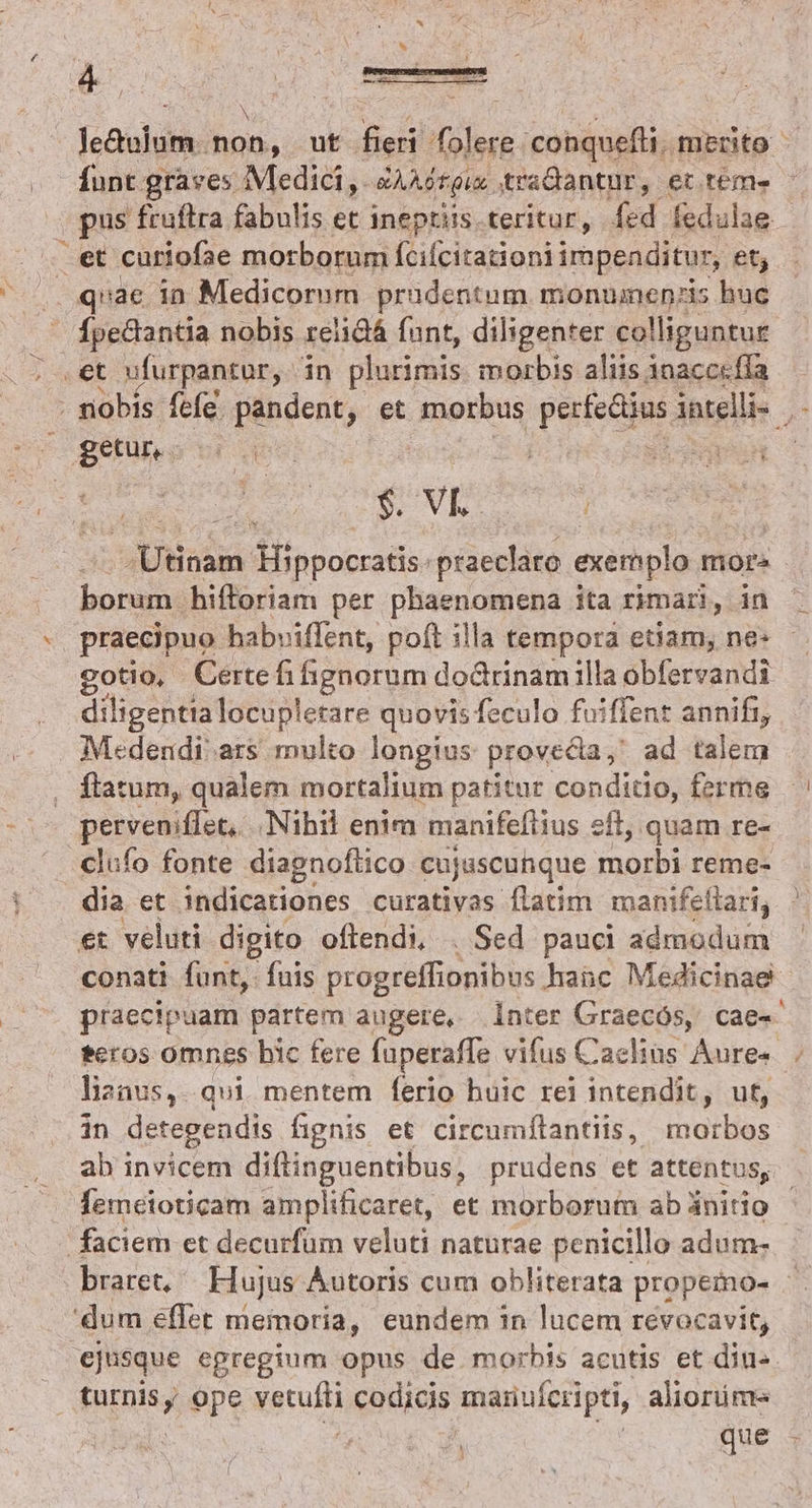 Je&amp;raliti: bon ut fieri folere conquefli. mento funt graves Medici, &amp;AAGrgis traGtantur, et tem» . pus fruftra fabulis et ineptiis.teritur, fed fedulae et curiofae morborum [cifcitationi impenditur, et; . quae in Medicorum prudentum monuinenzis huc : Ípedantia nobis reiidá funt, diligenter colliguntur .et ufurpantur, in plnrirais morbis aliis 1nacccfla nobis. ífcíe pandent, et morbus perfedius intellie | getur,. SEU exl APT 294 S-NVES- aknindid: Hippocratis. praeclaro exemplo mor» bone 'hifforiam per Aser en ita rimari, inc praecipuo habviffent, poft illa tempora etiam; ne- gotio, Certefifignorum doGrinamilla obfervandi diligentia locup! etare quovis feculo fuiffent annifi, Medendi' ars multo longius provecta, ad talerr ftatum, qualem mortalium patitur conditio, ferme perveniffet, Nibil enim manifeftius eil, quam re- clufo fonte diagnoflico cujuscunque morbi reme- dia et indicationes curativas flatim manifellari, et. veluti digito oftendi, . Sed pauci aded conati funt, fuis progreffionibus habc Medicinae - praecipuam partem augere, inter Graecós, cae« teros omnes bic fere fuperaffe vifus Caclins Aures. liznus,. qui mentem ferio huic rei intendit, ut, in detegendis fignis et circumflantiis, morbos ab invicem diftinguentibus, prudens et attentus, femetoticam amplificaret, et morborum ab ünitio - faciem et decurfüm veluti naturae penicillo adum- braret, Hujus Autoris cum obliterata propemo- 'dum eflet memoria, eundem 1n lucem revocavit, ejusque egregium opus de morbis acutis et diu- Faris ope mecum codicis manuferipti, aliorüme qM E : que