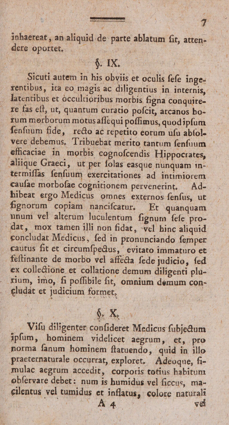 EERREIDCVREEPS ROC i ie e os 7 * : i x 3nhaereat , an aliquid de parte ablatum fit, atten-- Wee opoMEe . c ou y |». Sicuti autem in his obviis et oculis fefe inge- rentibus, ita co magis ac diligentius in internis. . — .. latentibus et óccultioribus morbis figna conquire- - ze fas eíl, ut, quantum curatio poícit, arcanos bo- rum merborum motusaffequi poffimus, quod ipfum fenfaum fide, redo ac repetito eorum ufu abfol- vere debemus, Tribuebat merito tantum fenfuum efficaciae in morbis cognofcendis Hippocrates, . aliique Graeci, ut per folas easque nunquam 1n-. termiffas fenfuum exercitationes ad intimiorem - . aufae morbofae cognitionem pervenerint, —Ad- hibeat ergo Medicus omnes externos fenfus, ut fignorum copiam nancifcatur, — Et quanquam mnuni vel alterum luculentum fignum fefe pro- J'dat, mox tamen illi non fidat, -vcl. hinc aliquid concludat Medicus, fed in pronunciando femper | cautus fit et circumfpedus, ' evitato immatnro et feftinante de morbo vel affe&amp;a fede judicio, fed ex colleione, et collatione demum diligenti plu- . gium, imo, fi poffibile fit, omnium demum con- eludát et judicium former, Vifu diligenter confideret Medicus fubjedum ipfum, hominem videlicet aegrum, et, pro norma fanum hominem flatuendo, quid in illo praeternaturale occurrat, exploret, | Adeoque, fi- mulac aegrum accedit, corporis totius habitum obfervare debet: num is humidus vel ficcus, ma- . €ilentus vel tumidus et inflatus, : colore naturali