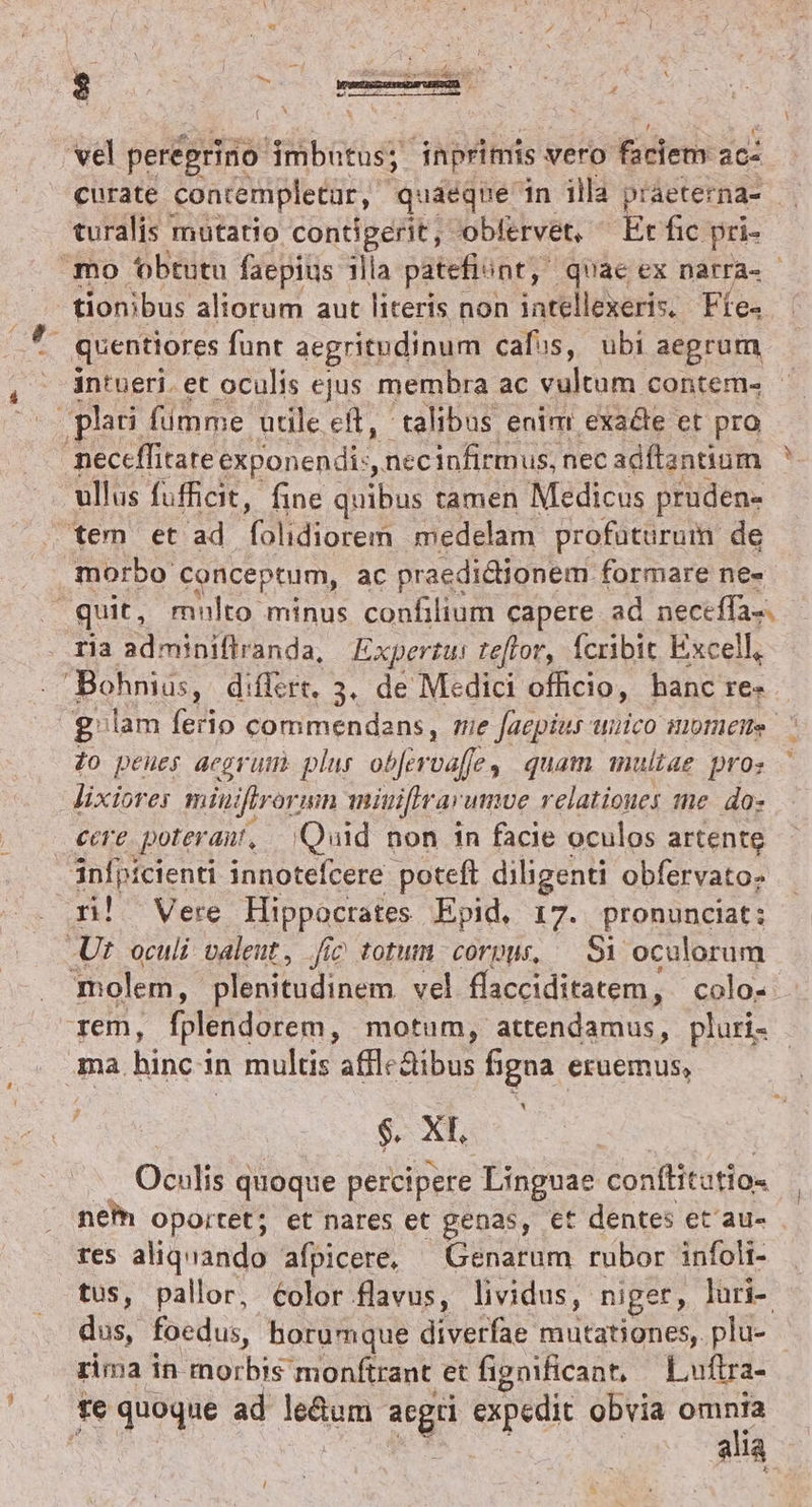 $ ] ^, : m : í vel perégrino ibo et inprimis vero faciem: ac turalis mutatio contigerit, oblervet, — Et fic pri- tionibus aliorum aut literis non intellexeris. Fíe- - quentiores funt aegritudinum calis, ubi aegrum pli fimme utile cft, talibus enim exa&amp;e et pro neceffitate exponendi:, necinfirmus, nec adítantium ullus fufficit, fine dius tamen Medicus pruden- tem et ad ood medelam profüturum de morbo conceptum, ac praedictionem formare ne- quit, multo minus confilium capere ad neceffa-. ria adminiflranda, Expertu teflor, fcribit Excell, Bohnius, difftre, 3. de Medici officio, hanc re- Zo peues acer um plus ob[eroaffe, quam multae pros lixiores miniftrorun miuifirarumve relatioues me. do- cere poterai, Quid non in facie oculos artente Sinfpicienti innotefcere poteft diligenti obfervato- rn! Vere Hippocrates Epid, 17. pronunciat: Ut. oculi. valeut , Jic totum corpur, — Si ocalorum rem, fplendorem, motum, attendamus, pluri- ma. hinc i 1n multis affle&amp;ibus figna eruemus, dud Oculis quoque percipere Linguae Conftitatio tes aliquando afpicere, — Genarum rubor infoli- tus, pallor, éolor flavus, lividus, niger, lüri- dus, foedus, horumque diverfae mutationes, plu- rima in morbis monftrant et fignificant, Luftra- te quoque ad le&amp;um Ris Sepedic obvia joe : alla p