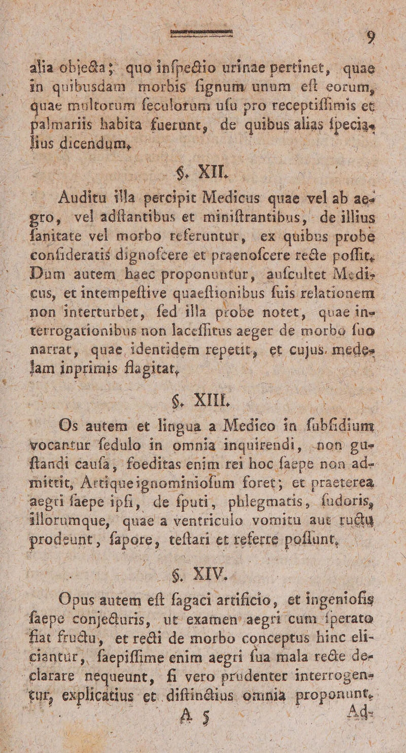 AOBSESPTESESASEAQMRUAREARAS. ; mo fs SASEGAEMISR RN  4 Y : : PN IS alia. obje&amp;a y quo infpe&amp;io 1 urinae pertinct, quae. juae multorum feculorum ufu pro receptiffimis et palmariis habita: xogeun de quaes My p pectus - Hus fieedit pe | a ya. Audita ih iikolpic Medicus quae vel ab. aes gro, vel adflantibus et miniftrantibus, - de illius fanitate vel morbo referuntur, ex quibus probe confideratif dignoftere et praenofcere recte poffit, Dam autem haec proponuntur, aufcultet Medis cus, et intempeftive quaefiiaiibus fuis relationem. non interturbet, fed illa probe notet, quae ine | terrogationibus non laceffitus aeger de e fuo narrat, quae, identidem repetit, et figs medee lam j ippris ffi | Pao $. XIII. M p rdi Os autem et lingua. a Medieo i in füb&amp;dium. vocantur fedulo in omnia inquirendi, .non gu- / flandi caufa, foeditas enim rei hoc faepe non ad- mittit Artiqueignominiofum foret; et praeterea aegri faepe ipfi, de fputi, phlegmatis, fudoris, ilorumque, quae a ventriculo vomitu aut rudu prodsunt; rs teftari et deieció poflunt, fries i /$ XIV. - Opus autem  fagaci artificio, et ingeniofis faepe conjeQuris, ut examen' aegri cum. fperata fiat frudu, et redi de morbo conceptus hinc cli- ciantür,,.- faepiffime enim aegri fua mala re&amp;e de- clarare nequeunt, fi vero prudenter. interrogene tur, explicatius et. diftindius omnia Lacoare e &amp;$3- ^ 2o Ad £ 