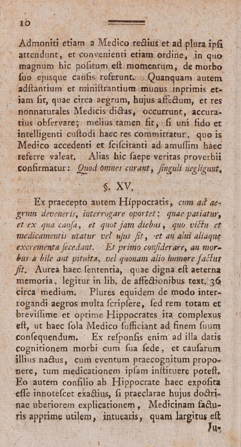 — 1b .Admoniti etiam a Medico. EO et ad glosa ipfi fuo ejusque caufis referunt... Quanquam autem 'adflantium et miniftrantium munus inprimis et- dam fit, quae circa aegrum, hujus affe&amp;um, et res nonnaturales Medicis didas,: occurrunt, accura- Medico accedenti et fcifcitanti ad aub háec referre valeat, — Alias hic faepe veritas proverbii $. XV, i Ex praecepto autem Hippocratis, cum ad ac- grum deveuerir, iuterrogare oportet: quae patiatur, etiex qua caufa, et quot jam diebus, quo victu et fuedicamenuris utatur vel ufus fit, -et an alui aliaque excreinenta [ecedaut. -. Et primo coiifiderare, au tmor« buf a Dile aut pituita, vel quonam alio humore factus fit. Aurea haec fententia, quae digna eft aeterna memoria, legitur in lib, de affedionibus text, 36 circa medium, — Plures equidem de modo inter- rogandi aegros multa fcripfere, fed rem totam et breviffime et optime Hippocrates ita complexus eft, ut haec fola Medico fufficiant ad finem fuum confequendus, - Ex refponfis enim ad illa datis cognitionem morbi cum fua fede, et caufarum illius nadus, cum eventum praecognitum propo« Eo autem confilio ab. Hippocrate haec expofita effe innotefcet exa&amp;ius, f1 praeclarae hujus doctri nae uberiorem explicationem , Medicinam fa&amp;du- ris apprime utilem, Antutaris, quam mrt us
