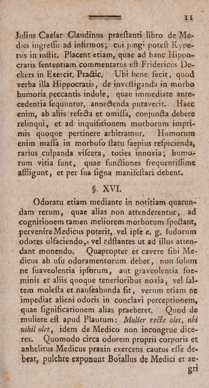 Ek. ckers in Exercit, Pradic, Ubi bene fecit, qàod verba illa Hippocratis, de invefliganda i in morbo enim, ab aliis refeda et omiffa, conjun&amp;a debere enim maíla in morbofo flatu faepius refpicienda, affligunt,- et per fua figna manifeflari debent, d $. XVL. | Odoratu etiam mediante in notitiam quaruns . dam rerum, quae alias non attenderentur, . ad cognitionem tamen meliorem morborum fpeclant, pervenire Medicus poterit, vel ipfe e, g. fudorum ne fuaveolentia ipforum, aut graveolentia. foe- minis et aliis quoque tenerioribus noxia, vel fal. tem molefta et naufeabunda fit, verum etiam ne. impediat alieni odoris in conclavi perceptionem, muliere eft apud Plautum; Mulier vecfe olet, ubi wihil olet, idem de Medico non incongrue dice- res. Quomodo circa odorem proprii corporis et anhelitus Medicus praxin exercens cautus effe de- gd