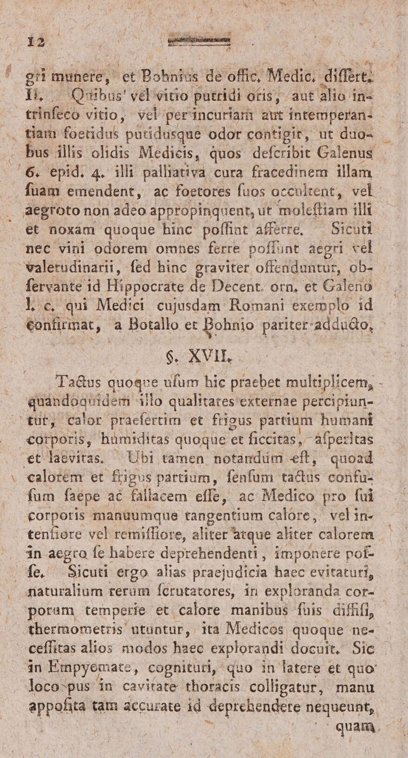 :2 or munere, et /Bókali üs de offic, Medic. differt; li, Quibus' vel vitio putridi oris, aut alio in« tiam foeridus patidusque odor contigit, ut duo- us illis odis Medicis, quos defcribit Galenus et noxam quoque hinc poffiat àfferre, — Sicuti fervante id Hippocrate de Decent. orn, et Galeno lc. qui Medici cujusdam Romani exemplo id vonfirmat, a Botallo et Bohnio pariter: 'addudo, ; 6. XVIE . Ta&amp;us quoque ufum hic praebet multiplicem, - fum faepe ac fallacem effe, ac Medico pro fui corporis manuumque tangentium calore, velin- tenfiore vel reniiffiore, aliter atque aliter calorem in aegra fe habere deprehendenti , imponere pof- fe. ie ergo alias praejudicia haec evitaturi, maturalium rerum Íícrutatores, in exploranda cor- poram temperie et calore manibus fuis diffifi, in Empyemate, cognituri, quo in latere et quo: ids tam accurate id vrina nequeunt, | quam.