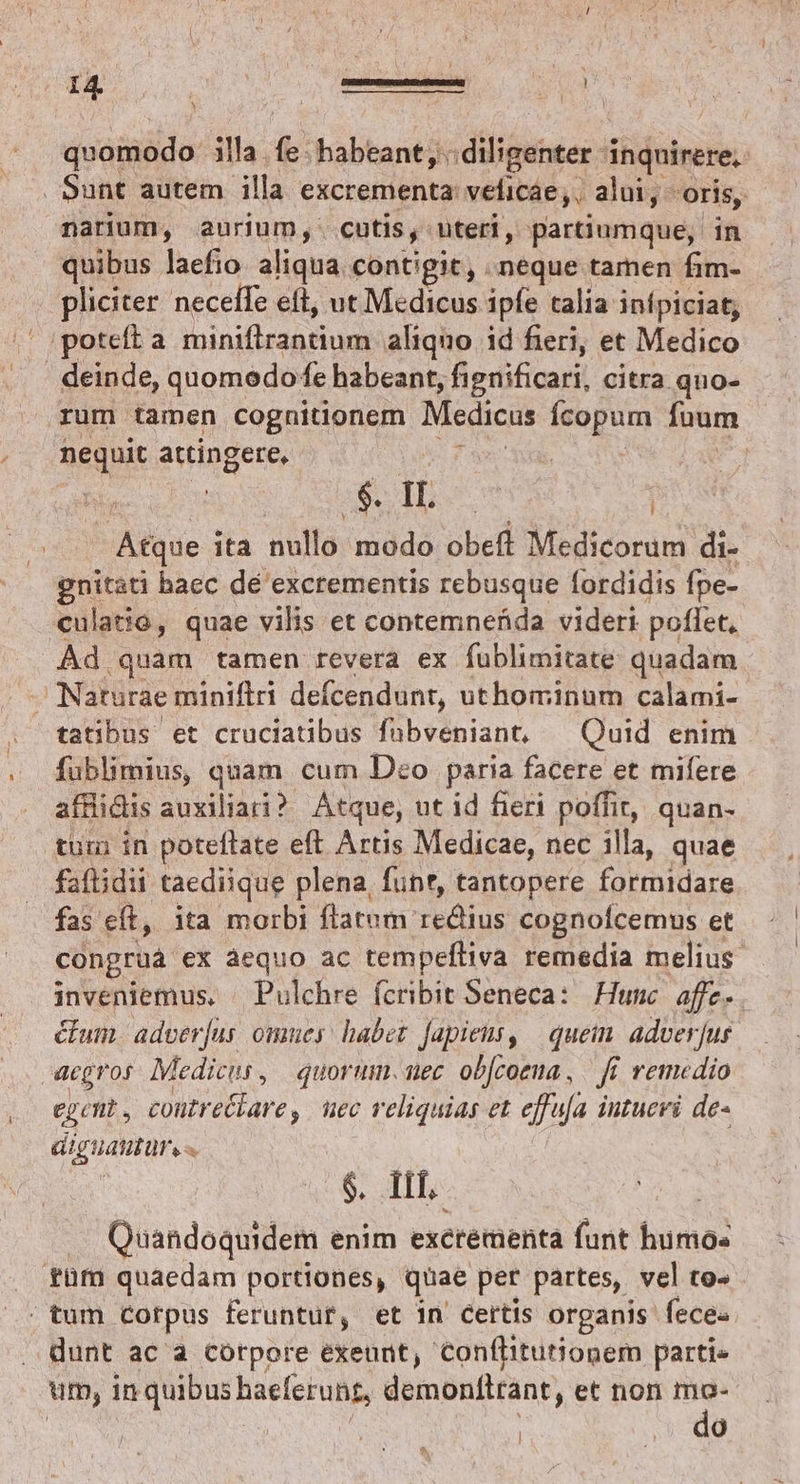quomodo illa. (e habeant; diligenter i inquirere, | Sunt autem illa excrementa: velicae,. alui, - oris, narium, anrium, cutis, uteri, partiumque, in quibus laefio aliqua contigit, neque tamen fim- pliciter neceffe eft, ut Medicus ipfe talia inípiciat, /' poteft a loiniiesn odi aliquo id fieri, et Medico deinde, quomodo e habeant, fignificari, citra quo- rum tamen cognitionem Medicus Ícopum füum nequit attingere, ^ : | S 00 Pede ! Atque ita notdvendadolett Medicorum di- gnitati baec de excrementis rebusque fordidis fpe- culaiio, quae vilis et contemnefida videri poffet, Ád quam tamen revera ex fublimitate quadam Naturae miniftri defcendunt, uthominum calami- fublimius, quam cum Deo paria facere et mifere afflidis auxiliari? Atque, ut id fieri poffit, quan- tui in poteflate eft Artis Medicae, nec illa, quae faftidii taediique plena, funt, tantopere formidare fas eft, ita morbi flatum rediius cognoícemus et congrua ex àequo ac tempeíliva remedia melius inveniemus. — Pulchre fcribit Seneca: Hunc. affe- éfum. adver[us omues: habet fapieus, | quein. adver[us aegros. Medicus, | quorum. uec ob[coeua, — fi. remedio egit , contre&amp;lare, uec reliquias et effufa iutuevi de- diguautüre « $. TIL. Quandoquidem enim excrementa funt bra: . füm quaedam portiones, quae per partes, vel to« tum corpus feruntut, et in Certis organis fece. dunt ac a corpore exeunt, conflitutionem partie um, in quibus haeferuns, demonítrant, et non mo- | | do