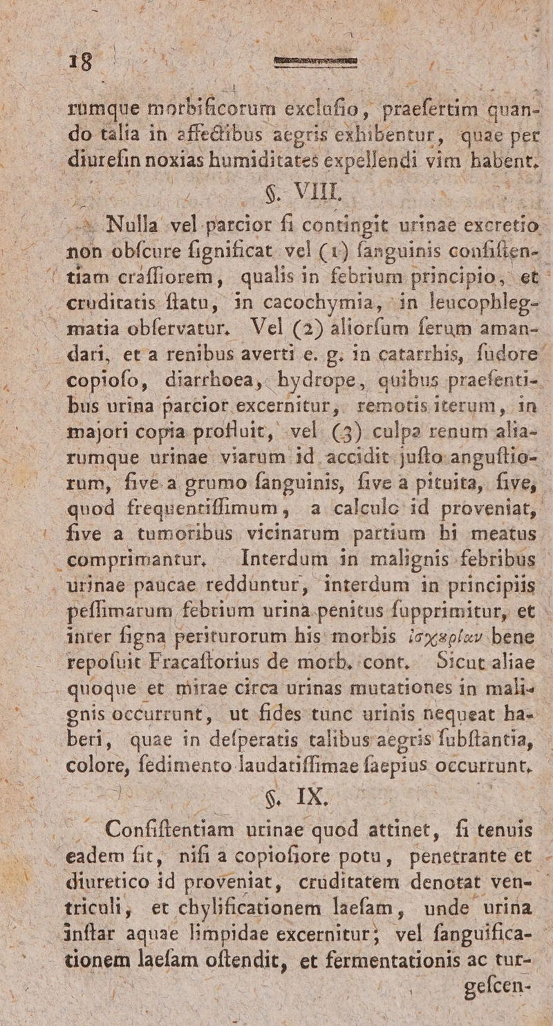 N ^. rümque morbificorum exclafio , elis quan- do talia in affedibus acgris eibibéntur; quae per iren noxias humiditates expellendi vim DIR yn aiios * ^ Nulla vel parcior fi contingit urinae excretio- non obfcure fignificat. vel (1) fanguinis confifien-. | tíam craffiorem, qualis i in febrium principio, et: cruditatis flatu, in cacochymia, ^ in leucophleg- ^ . dari, et a renibus averti e. g. 1n catarrhis, fudore' copiofo, diarrhoea ,- hydrope, quibus praefenti- bus urina parcior. excernitur ,. remotis iterum, in majori copia profluit, vel (3) culpa renum alia- rumque urinae viarum id accidit jufto anguftio-- rum, five.a grumo fanguinis, five a pituita, five, 5 quod frequentiffimum, a calculc id proveniat, , comprimantur, Interdum 3n malignis febribus - peffimarum, febrium urina.penitus fupprimitur, et - inter figna periturorum his morbis icxsp/zv bene repofuit Fracaflorius de morb. cont, — Sicut aliae quoque | et mirae circa urinas mutationes in mali- gnis occurrunt, ut fides tunc urinis nequeat ha- beri, quae in def peratis talibus aegris fubftantia, o colore, fedimento laudatiffimae faepius occurrunt, 3e $. IX. | ^ Confiflentiam urinae quod attinet, fi tenuis  eadem fit, nifi a copiofiore potu, Penetradte et.- | diuretico id proveniat, crüditatem denotat ven-. triculi, et .chylificationem laefam, unde urina inflar aquae limpidae excernitur; Vel fanguifica- - tionem laefam Sterne, et fermentationis ac tur- | AUAM gefcen-