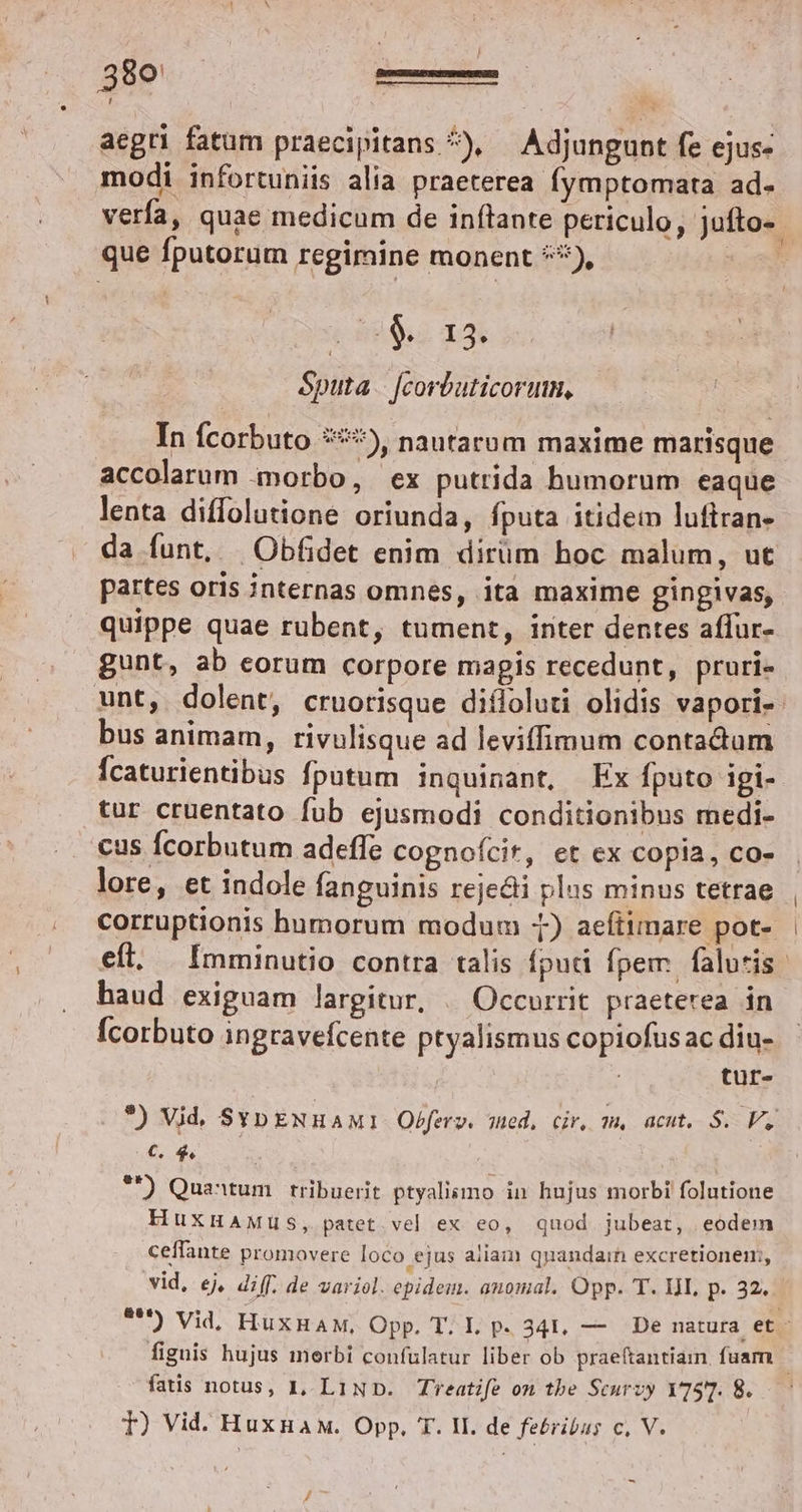 aegri fatum praecipitans ^) ^ Adjungunt fe ejus- modi infortuniis alia praeterea fymptomata ad- que fputorum regimine monent 5), (d Xs éputa | [corbuticorum, In fcorbuto 5), nautarum maxime marisque accolarum morbo, ex putrida humorum eaque lenta diffolutione oriunda, fputa itidem luftran- da funt, |Obfidet enim dirüm hoc malum, ut quippe quae rubent, tument, inter dentes affur- gunt, ab eorum corpore magis recedunt, pruri- bus animam, rivulisque ad leviffimum contadum fcaturientibus fpotum inquinant, Ex fputo igi- tur cruentato fub ejusmodi conditionibus medi- cus Ícorbutum adeffe cognoícit, et ex copia, co- lore, et indole fanguinis reje&amp;i plus minus tetrae haud exiguam largitur, .. Occurrit praeterea in Ícorbuto ingravefcente ptyalismus copiofusac diu- tur- (€. 44. ! *f) Quantum. rribuerit ptyalismo in hujus morbi folutione HuxHAMus, patet. vel ex eo, quod jubeat, eodem ceffante promovere loco ejus aliam qpandain excretionem;, vid, ej, diff. de variol. epidem. anomal. Opp. T. HI. p. 32. fatis notus, IL, L1ND. Treatife on tbe Scurzy YT3T. 8. T) Vid. Huxuaw. Opp. T. II. de febribus c, V. /