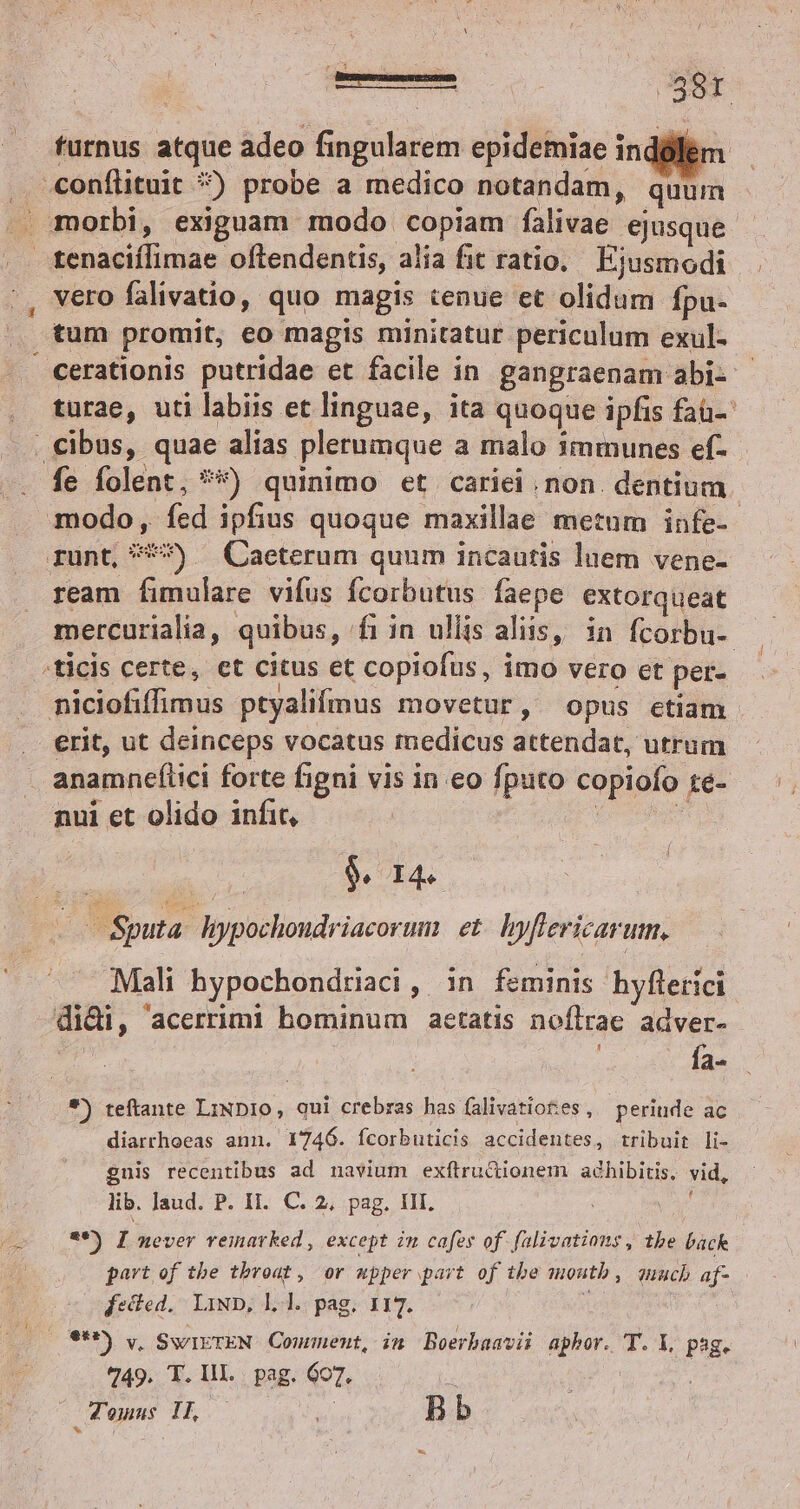 Besmesemecnem | enin furnus atque adeo fingularem epidemiae inddlem . conílituit *) probe a medico notandam, quuin . morbi, exiguam modo copiam falivae ejusque tenaciífimae oftendentis, alia fit ratio. Ejusmodi vero falivatio, quo magis tenue et olidum fpu. tum promit, eo magis minitatur periculum exul- cerationis putridae et facile in gangraenam abi- - turae, uti labiis et linguae, ita quoque ipfis faü- cibus, quae alias plerumque a malo 1mmunes ef- fe folent, **) quinimo et cariei. non. dentium modo, fcd ipfius quoque maxillae metnm infe-- runt, * — Caeterum quum incautis luem vene- ream fimulare vifus fcorbutus faepe extorqueat mercurialia, quibus, fiin ullis aliis, in fcorbu- /ticis certe, et citus et copiofus, imo vero et per- niciofiffimus ptyalifmus movetur, opus ctiam .. erit, ut deinceps vocatus medicus attendat, utrum anamneflici forte figni vis in eo fputo copiofo té- nui et olido infit, : P 9. I4. x oSputa. hypochoudriacorum et. yflericarum, Mali hypochondriaci, in feminis hyflerici didi, acerrimi hominum aetatis noflrae adver- fa $) teftante LiND1o, qui crebras has falivatiot:es , periude ac diarrhoeas ann. 1746. fcorbuticis accidentes, tribuit li- guis recentibus ad navium exftrudiionem adhibitis, vid, lib. Jaud. P. II. C. 2, pag. III. ; **) I never vemarked , except in cafes of. falivations, tbe back part of tbe throat, or wpper part of tbe moutb , auuch af- fecied. LiND, Ll. pag. 117. 20). SwIETEN Comment, in Boerbaavii aphbor. T. X, psg. 749. T. IH. pag. 607. i Tomus Ih. - do Bb L3