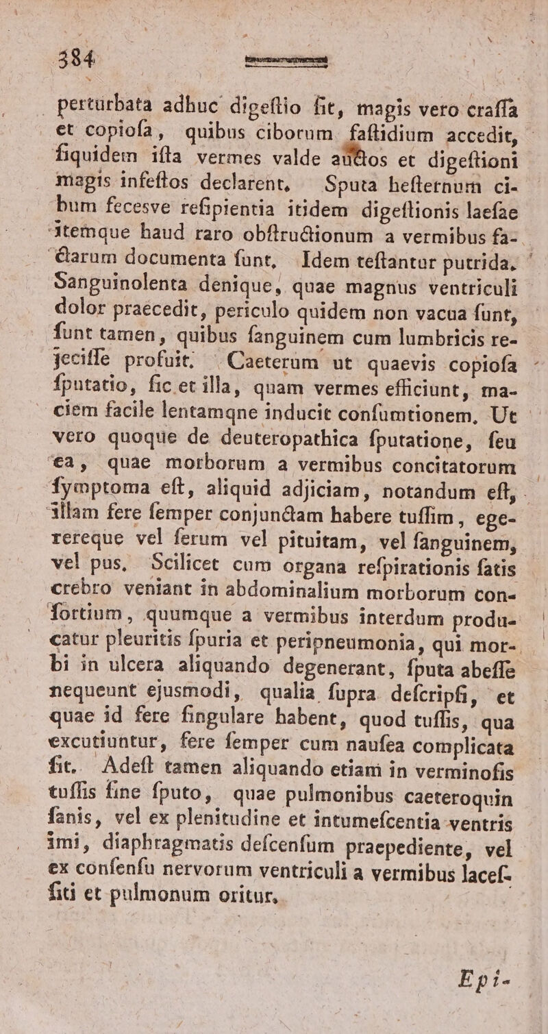| perturbata adhuc digeflio fit, magis vero craffa fiquidem ifla vermes valde aüttos et digeftioni magis infeflos declarent, Sputa heflernum ci- bum fecesve refipientia itidem digeflionis laefae 3temque haud raro obflrudtionum a vermibus fa- Sanguinolenta denique, quae magnus ventriculi dolor praécedit, periculo quidem non vacua funt, funt tamen, quibus fanguinem cum lumbricis re- jeciffe profuit, ^ Caeterum ut quaevis copiofa fputatio, fic et illa, quam vermes efficiunt, ma- vero quoque de deuteropathica fputatione, feu '€a, quae morborum a vermibus concitatorum 3llam fere femper conjun&amp;tam habere tuffim , ege- rereque vel ferum vel pituitam, vel fanguinem, vel pus, Scilicet cum organa refpirationis fatis crebro veniant in abdominalium morborum con- bi in ulcera aliquando degenerant, fputa abeffe nequeunt ejusmodi, qualia fupra. defcripfi, et quae id fere fingulare habent, quod tuffis, qua excutiuntur, fere femper cum naufea complicata fit... Adeft tamen aliquando etiam in verminofis tuffis fine fputo, | quae pulmonibus caeteroquin fanis, vel ex plenitudine et intumefcentia ventris imi, diaphragmatis defcenfum praepediente, vel ex confenfu nervorum ventriculi a vermibus lacef- fiti et pulmonum oritur, Ep:- | l
