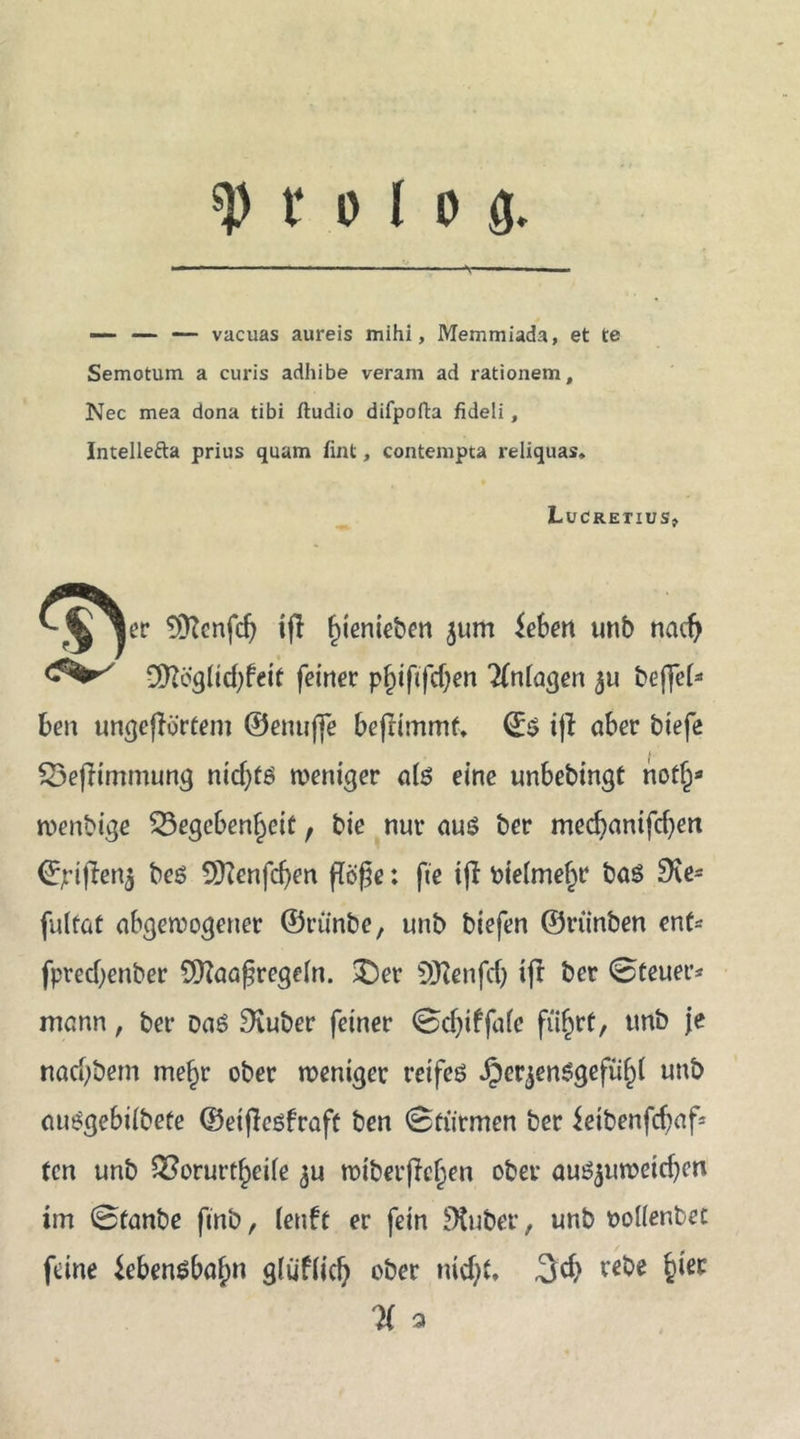? 0 ( 0 g. — — vacuas aureis mihi, Memmiada, et te Semotum a curis adhibe veram ad rationem, Nec mea dona tibi ftudio difpofta fideli, Intellefta prius quam flat, contempta reliquas, Lucretius, ^^^er 9D?enfd) ifl f)ienieben 511m ieben unb nacfy €D?ögüd;fcit feiner pjjiftfdjen Anlagen $u beffel* ben ungeßörfem ©enuffe befrimmf. ijt aber biefe SSefHmmung nidjt6 weniger ate eine unbebingf notf^ roenbige Gegebenheit, bie nur auö ber mecbanifcfyen 0jrifien$ beö Sttenfdjen flöße: fte ijl Pielmefjr baö SKe* futfat abgewogener ©rtinbe, unb biefen ©riinben ent* fprecf)enber SQlaaßregeln. £)er Sftenfdj ift ber 0teuer* mann, ber Da6 Siuber feiner 0djiffaic führt, unb je nacbbem me^r ober weniger reifes iperjenSgeftifd unb ciue^gebilbefe ©eißeöfraft ben 0fürmen ber ietbenfcfjaf^ fen unb Gorurtheife 3U wiberfieljen ober auSjuwetcfjen im 0fanbe finb, k\\U er fein Dtuber, unb ttoüenbet feine Lebensbahn gtatiic!) ober nicf)t, 3$ v^e % a