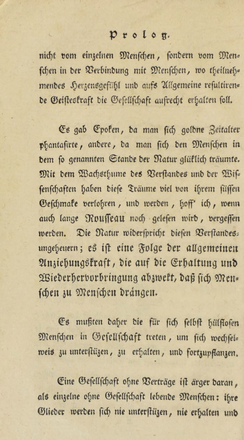 nicfyt bom einzelnen Sttenfcßen, fonbern bom Wien* fcßen in ber QSerbinbung mit 9}?er.fd;en, wo theifnel)0 menbeS Jpct^cnögcfiifjt unb auf? 2(ügemeine refultiren« be ©eißcefraft bie ©efeüfdjaft aufrecht erhalten feil. ©g gab ©pofen, ba man fid) gofbne %eitaUev phantafirte, anbere, ba man ftd> ben 9)?enfd)en in bem fo genannten ©fanbe bei Statut- glüf(id) träumte» 5)iit bem 2öad)$tj)ume bes QSerfknbeö unb bei* 3Bif* fenfcfyaften ^aben biefe träume biel bon ihrem fiiffen ©efcfymafe berühren, unb werben , hoff id> f wenn aud) lange Ü?Otlffeau nod) gelefen wirb, bergefien werben. £)ie Sftalur miberfpric^t biefen QSerjTanbeö; Ungeheuern; e$ ift eine Jolge ber allgemeinen SlnätejwngSfraft, bie auf tue Erhaltung unb 5&amp;ieberherborbrmgung alnmtt, baß fW OTcn* Wen au 9ttenf$en drangen. ©6 mußten bajer bie für ftcf> felbff ^iiiflofen 9Henfd)en in ©efellfc&amp;aft treten, um ftd) wecßfeU weiö 3U untetjK^en, 311 erhalten, unb forfyupßanjen, ©ine ©efellfdjaft ohne Verträge ifl ärger baran f als eit^elne of;ne ©efellfdjaft lebenbe Sftenfcßen: ihre ©lieber werben fid> nie unferjlüjen, nie erhalten unb