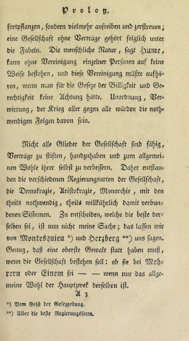 fortpjTanjen, fonbcrn bielmefjr aufreiben unb $erjfreuen; eine ©efellfdjaff of)ne B erfrage gehört folglid) unter bie Sabeln. £>ie menfd)lid)e 9Ratur , fagt jpunte, fann of)ne Bereinigung einzelner ^petfonen auf feine $Ö3eife befielen, unb biefe Bereinigung müßte auff)ö- ren, wenn man für bie ©efeje ber Billigfeif unb ®e« recfyfigfeit feine 2ldjfung §äffe, Unorbnung, Ber* wirrung, ber ^rieg aller gegen alle würben bie not!)* wenbigen folgen haben fein. Sftidjt alle ©lieber ber ©efellfdjaft ftnb fäljig, Berfrä'ge $u jiiften, §anb$uljaben unb $um allgemets nen 28ol)le ijjrer felbff $u berbeffern. 3>al)er enfffau* ben bie berfd)iebenen 9tegierungöarfen ber ©efellfdjaft, bie ©emofrajie, 'JlrijTofra^ie, SDZonardjie , mit ben tf;cil$ nofljroenbig, tßeite willfüfjrlicb bamit berbun* benen ©iflemen. 3U entfcf^eiben, welche bie beffe ber* fetben fei, iff nun nicfjt meine @ad)e; baS laffen wir bon ^ottte^ciuieu *) unb **) un$ faßen. ©einig, ba£ eine oberffe ©ewaft flaft fjaben mufj, wenn bie ©efellfdjaft befielen feil: ob fte bei rent ober ©tnem fei —• — wenn nur bas allge* meine 2Boljl ber Jpaupt^wef berfelben i)T. 'ä 3 *) 5Som ®e{fl ber ©efejgebmtg. **) Uiber bie befte föetftenuigäform.