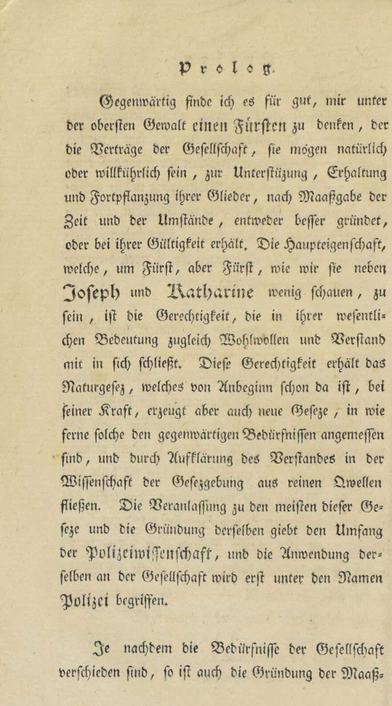 ®egemoä'rfig pnbc id) (6 für gut, mir unter ber oberen ©eroalt ctlieil Sltrjfatt $u benfen , ber bie Verträge ber ©efellfcfyaft, fte mögen natürlich ober noiUfü^rftcf; fein , jur Unferflttjung , (Erhaltung unb gortpfTan^ung ifjrer ©lieber, nad; SKaaßgabe ber I £eit unb ber Umpä'nbe, entroeter beffer grünbet, ober bei tbrer ©iiftigfeit erhält, £>ie jjaup teigen fd)aft, roolcf)c, um $ürp, aber ijurft, roie mir fte neben Dofepl) unb X\atl)arine wenig fdjauen, 5« fein , ip bie ©ered)ttgfeit, bie in ijjter roefentli* t , d)en Vcbcufung jugleid) 2Boblroolfen unb Verpanb mit in ftd) fdpteßt. £>tefe ©ered)ftgfeif erhält ba$ 9?aturgefej, meld)e3 Pou Anbeginn fd)on ba ip, bei feiner straff, erzeugt aber and) neue ©efeje , in wie ferne folcfye ben gegenmättigen Vebürfniffen angemeffen 1 finb, unb burd> ?(uff'lärung be$ Verpanbeö in ber QBifienfcpaft ber ©efejgebung aus reinen ClmeKen pteßen. SDic Veranlagung $u ben meinen biefer ®e- fe$e unb bie ©riinbung betfelben giebt ben Umfang ber ^UdtjeittHiTatfe&amp;aff, unb bie 'Xnmenbung ber* felben an ber ©efeüfdjaft wirb erp unter ben 9?amen begriffen* 3e nad)bem bie Vebürfniffc ber ©efellfcbaft Perfdpcben ßnb, fo ip auch bie ©rünbung ber $)}aaßs