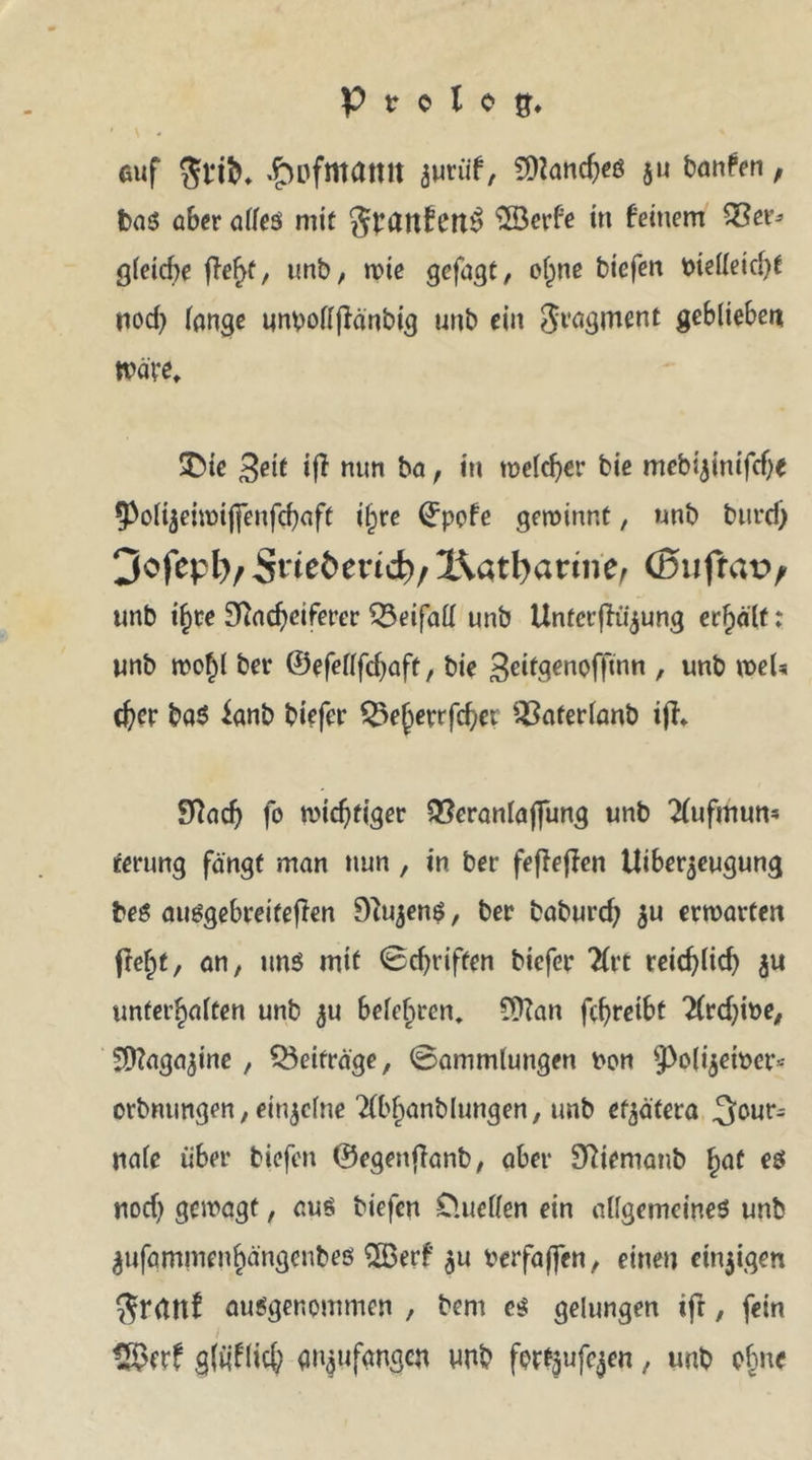 P tr e l e auf £>ofmatut junif, a» ban^n / bas aber alles mit gpanf ett$ 3öerfe in feinem S3er* gleiche ffe^f, unb, wie gofagt, ohne biefen btelleicbf nod) lange unx>olf|ianbig unb ein Fragment geblieben Wäre, SDie Seit if} nun ba, in welcher bie mebi^inifebe 9>oli$eiwifienfcbaft il^re ©pofe gewinnt, unb burd) 3ofepl)/ 5t*teöenc^/ X\atl)arine, (Bnfravv unb if)te Sftacbcifercr Beifall unb UnfcrjKijung erhält: unb wohl bet ©efellfdjaft, bie geitgenoffinn , unb weis d)er ba$ ianb biefer £23eherrfcbei ^aterlanb tjf* £ftacb fo wichtiger QSeranlaflung unb Aufmun- terung fängt man nun, in bet* feffeffen Uiberjeugung beS ausgebreiteflen DZujenS, ber babureb $u erwarten ftebt, an, uns mit 0d)riffen biefer Art reicblicb unterhalten unb ju belehren, 9ttan febreibt Ard)it>e, Sttagajine , Beiträge, 0ammlungen Pon 9>p(i$eit>er* orbnungen,einzelne Abfindungen, unb et^ätera Jour- nale über biefen ©egettflanb, aber Sttemanb fyat es nod) gewagt, aus biefen D.ueflen ein allgemeines unb ^ufammenhängenbes 2Berf $u berfa(fen, einen einzigen $r<tltf ausgenommen , bem es gelungen ifr, fein 2$erf gföflich an^ufangen unb for^ufc^en, unb ohne