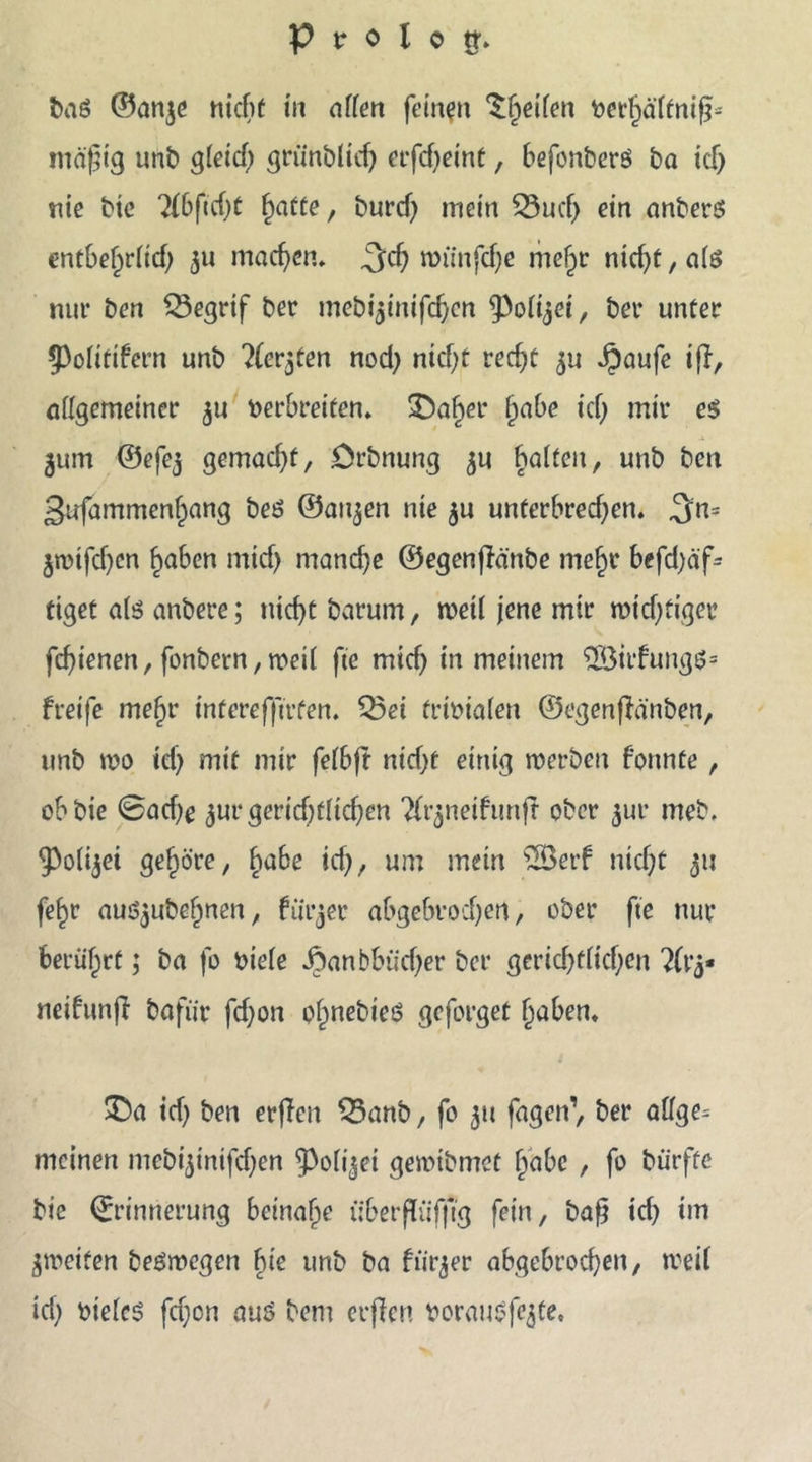 baß ©anjc nicht in affen fernen Reifen verfjäftnif?* mäßig unb gfeid; griinblicb erfcfjeint, befonbcrß ba ich nie bte ?(6ftcf)ü fyatte, burcf) mein SSucß ein anberß rntbef)rfid; 311 machen, ^ycf; nriinfche mehr nicht, afß nur ben Q3egrif ber mebi^inifdjen ^Poffjei, bei* unter 5)ofltlfern unb ?lergten nod) nicht recht 3« ipaufe tfl, affgemeiner 3U verbreiten. £)af)er fycibe ich mir es 311m ©efe3 gemadjf, örbnung 3U haften, unb ben 3ufammenf)ang beß ©ai^en nie 3U unterbrechen. 3;n= jtvifchen haben mtd) manche ©egenßänbe mehr befd)äf= tiget afß anbere; nicht barum, mell jene mir wichtiger fchienen, fonbern, tveif fte mid) in meinem $Öirfungß= freife mehr tnferefftrfen. Q5ei trivialen ©egenffänben, unb tvo id) mit mir fefbft nicf>e einig werben formte , obbie @ad)e jur gerichtlichen Tfrjneifunfl ober 3m* meb. ^ofijei gehöre, habe ich, um mein 2Berf nicht 311 fehr auö3ubehnen, fiirjer abgebrochen, ober fte nur berührt; ba fo viele JDanbbüd)er bcr gericfjtfichen ?(i’3- neifunff bafür fd}on ofwebieß geforget haben. $Da ich ben erffen 33anb, fo 31t fagen’, ber affge= meinen mebi3inifd)en ^Pofijei geivtbmet habe, fo bürfte bie Erinnerung beinahe überßüfftg fein, baß id) im 3iveifen beßrvegen hie unb ba fiit^er abgebrochen, rreif id) vtefcß fefjon auß bem erßen vorauäfejte.