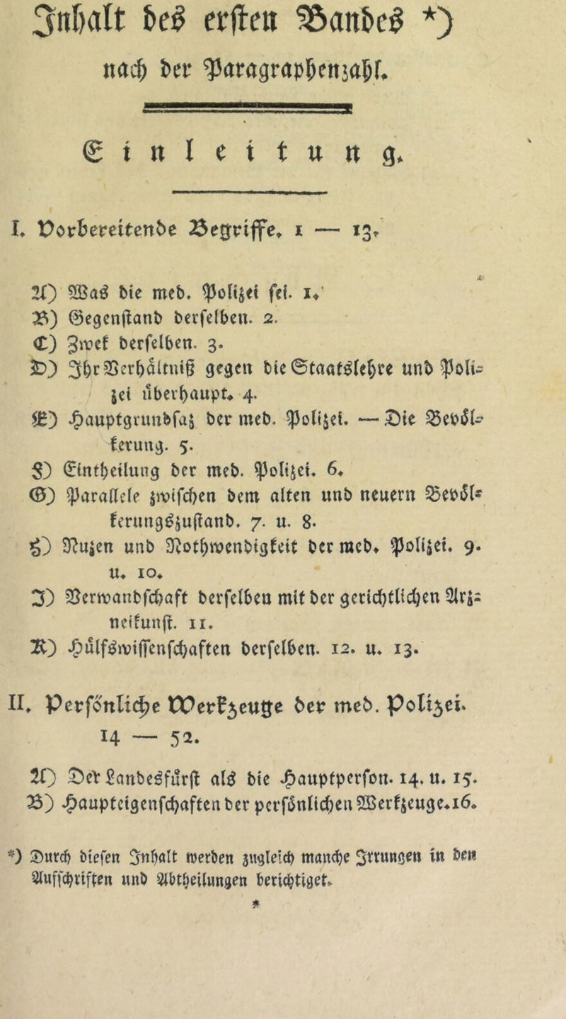 3nbalt fcg erfte» Söanbcg *) na cf) bet- qjaragrapfknja&amp;r. . 1 <S t n l ( i t w n g. I. Dorfcemtenbe Begriffe* i — 13» 20 bte meb, ^3ol4et fei. i* 3) ©egenftanb berfelben. 2. <£) 3*^1 berfelben. 3. £0 3fjicS3er^4ltnl§ gegen t>ic ©taafglcfjre unb $oli~ jei überhaupt* 4. $£) JF)auptgrunbfaS ber meb. $oli$et. — £>te $et>äfc lerung. 5. $) 0ntbeilung ber meb. $}3oli$et. 6. 0) parallele jivtfd^en bem alten unb neuern 55ebi5ls fmmg£$u(?anb. 7. u. 8- £) 5ftu$en unb 9?otf)wcnbtgleit ber racb* ‘ipoliäet. 9. u. 10. 3) $$envanbfcbaft bcrfelbcu mtf ber gccidjtltdjen neifunfi. 11. 20 ^)ulf^ivtffcnfd>aften berfelben. 12. u. 13. II* Perfottlidje tPerl^eutfe ber meb. polt3ei. H — 52. 21) £)eY Sanbe^fitrjt a(3 bie £auptperfon. 14. u. 15. 3) .^auptcigenfcfyaftcn ber pcrfänlicben2Berl$euge*i6. *) ©urd) ötefen 3nbalt werben jugleid) manche 3trunßen m ben Auffdjttften unb Abteilungen berichtiget.