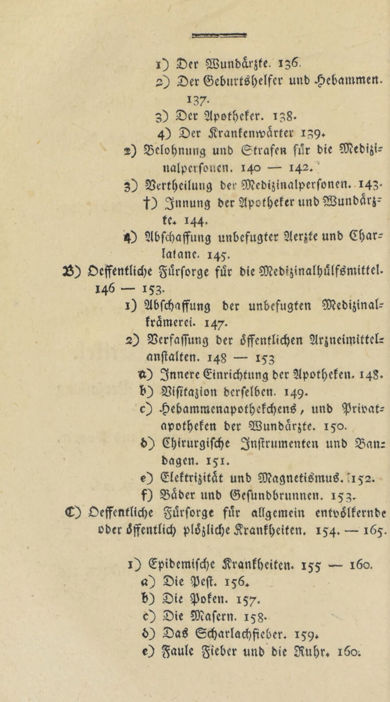 2) Ser @cburt$()elfcr unb gebammen. i37- 3) Set 2lpofbefer. 138- 4) Ser Äranfcnträrter 139» 2) 23eIof)nung unb Strafen für bic CERebiJi- nalperfonen. 140 — 142.'* 3) 23ertf)cilutig ber ?Ü?ebtjinalperfonen. 143* t) Innung ber 21pct^>cfer unb ?Söunb5i'S- fc* 144. 4) 2lbfcf)affung unbefugter 21er$te unb (Eftar- laiane. 145. 3$) Dcffentlicbe Stirforge für bie 9D?ebtäinaIbulf£mitfel. 146 — 153. 1) 2lbfcf)affung ber unbefugten ?D?ebisinaI- frömerei. 147. 2) 23erfaffung ber äjTenfIid)en 2iräneiinittek «nftalten. 148 — 153 tt) innere €tnrid)fung ber 2lpot()efen. 14S. b) Sjifttajion bcrfelben. 149. 0 •&amp;e&amp;amraenapot&amp;ef(j&amp;en$, unb ^3rtbat- npottjefen ber ^öunbarjte. 150. t>) @f)irurgifcfye 3n|trumenten unb 23atu bngen* 151. O £'teftrijitfit unb 9D?agneti$mu$. '152. f) 33äber unb ©efunbbrunnen. 153. <£) £>effcnfltd>e Surforge für allgemein cntpdlfernbe cber äffentlid; pl^lidje jfrantyeittn. 154. — 165. O ^ptbcmifd>c ßranfbeiten. 155 — 160. <0 Sic «Pcfh 156* b) Sie EjJofen. 157. O Sie COtafcrn. 158* b) Saö <Sd)arlad)fiicber. 159* c) Säule lieber unb bie Siufyr» 160;