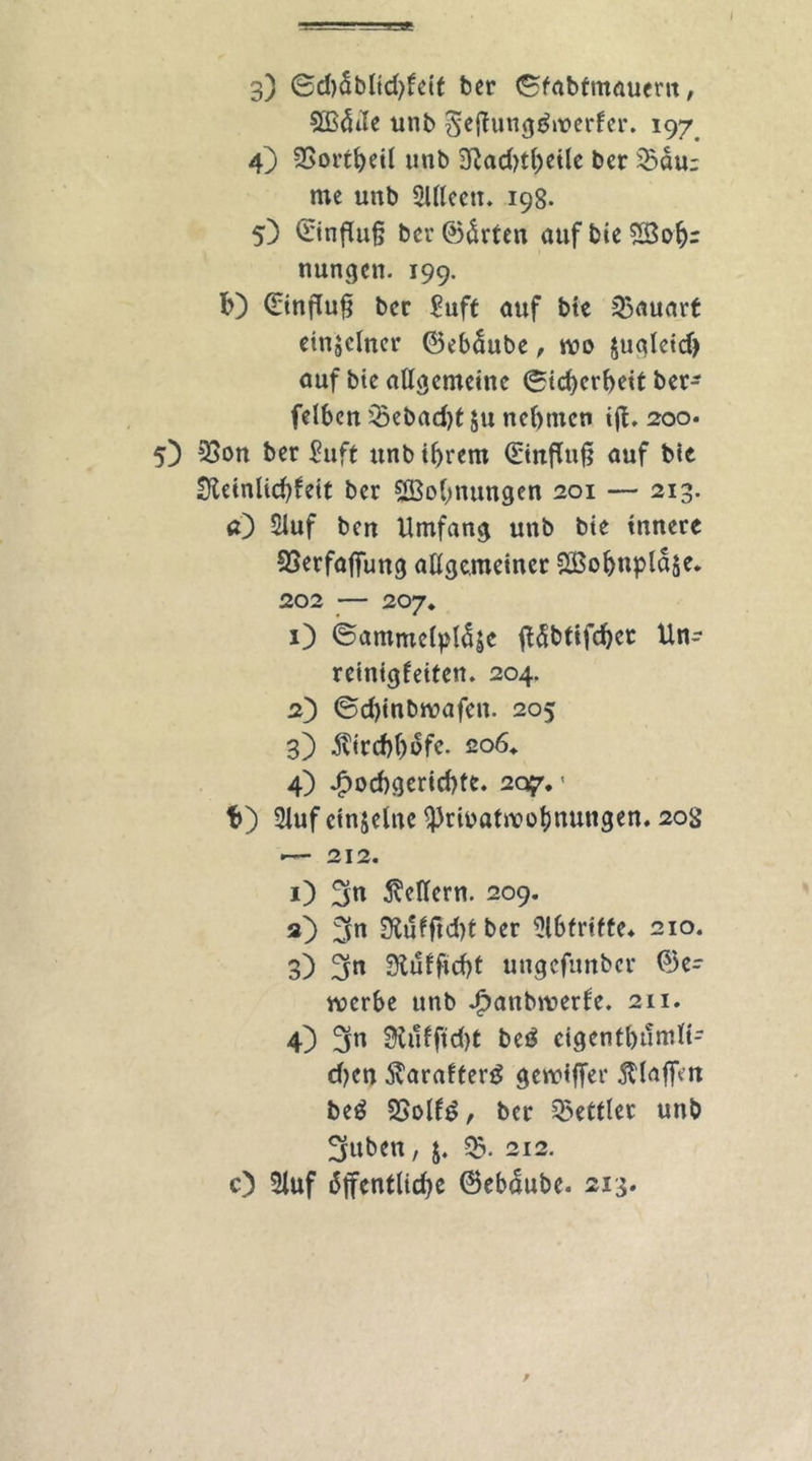 3) ©d)äblid)feit ber (Sfabfmauern, SBöde unb $ef?ung£werfer. 197 49 SSortheil unb 3Rad>t^cilc ber SBaur me unb 2lllceti. 198. 5) Hinflug ber ©tan aufbieSBob;: nungen. 199. b) Hinflug bcr £uft auf bte Bauart einzelner ©eböube, rco §ualeidj auf bte allgemeine Sicherheit ber- felben SBebad)t $u nehmen ig. 200. 5) 23on ber £uft unb ihrem 0nffu§ auf bte Sfteinlichfeit ber ^Bohnungen 201 — 213. a) 2luf ben Umfang unb bte innere SSerfafiung allgemeiner SBohnplaje. 202 — 207. 1) ©ammelplöäe göbtifchcr Un- reinigfeiten. 204. 2) ©d)inbwafen. 205 3) Kirchhofe. 206* 4) Hochgerichte. 207.1 b) 2luf ctnjcluc S)3rioattx>ot)nungen. 20S •— 212. 1) 3« Seffern. 209. 2) 3n Slufftcht ber Abtritte* 210. 3) 3n 9iufftd)t ungcfunbcr ©e- mcrbe unb Hanbroerfe. 211. 4) 3« 2Üi1fftd)t bet* cigentbunilt- d)en ÄarafterB gereifter $laftm be£ 2Solf6, ber Bettler unb Suben, j. SB. 212. O Sluf öffentliche ©ebdubc. 213. ;