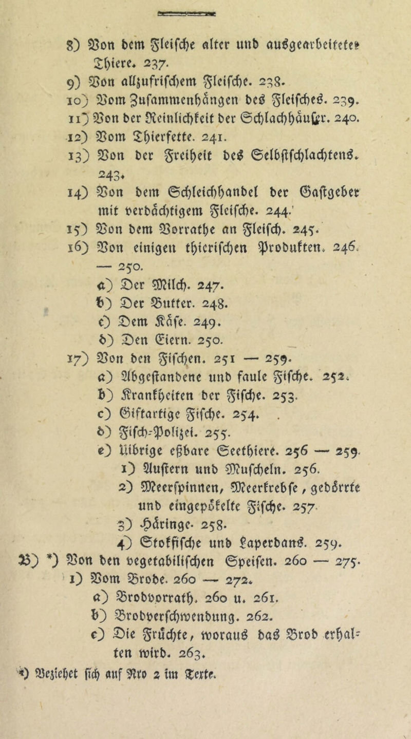 8) 23on bcm «ttcr unb au$ge«rbeifete* £l)iere. 237. 9) 53on ciUjufrifd)em $leifd)C. 238. 10) 25om 3ttfawmen(j5ngcn beö $leifd)e$. 29* n) 95on bcr JKeinlicbfeit ber ©d)lad){)auQ?t*. 240. 12) 2Som S^icrfette. 241. 13) SSon ber §reif)eit be$ ©elbflfd)lad)ten$* 243* 14) 35on bcm ©d)lcid)ljanbel bcr (Sajtgeber mit perbddjtigem gleifcbe. 244.' 15) 5}on bcm 2>orratf)C cm gleifd). 245. x6) 23ott einigen ti)icrifd)cn ^robuften. 246, — 250. <0 ©er 50?{Icf>. 247. b) ©er 25uffer. 248. 0 ©cm 5?äfe. 249. b) 3Den (Eiern. 250. 17) 2jon beit ^tfdjen. 251 — 259. <0 2lbge|fanbene tmb faule §iftf>e. 252, b) jvranfpeiten bcr $tfd)e. 253. c) ©tftartige gifdje. 254. . *0 $ifd)-$oli$ei. 255. O Ui6rige eßbare ©eetbiere. 256 — 259. 1) 5luftern unb 9}?ufd)eln. 256. 2) 50?eerfpinrten, 5)?eerfrebfe, gebdrtfe unb etngepofelfe 257 3) ^dringe* 258. 4) ©toffifdje unb £aperban£. 259. 33) *) $on ben pegetöbilifdjen ©peifen. 260 — 275-. 1) 2Som 35robe. 260 -— 272* a) SBrobPorratlj. 260 u. 261. b) 35robperfdjwenbung. 262. c) ©ie grt!d)fe, worauf ba3 S5rob erhal- ten wirb. 263.