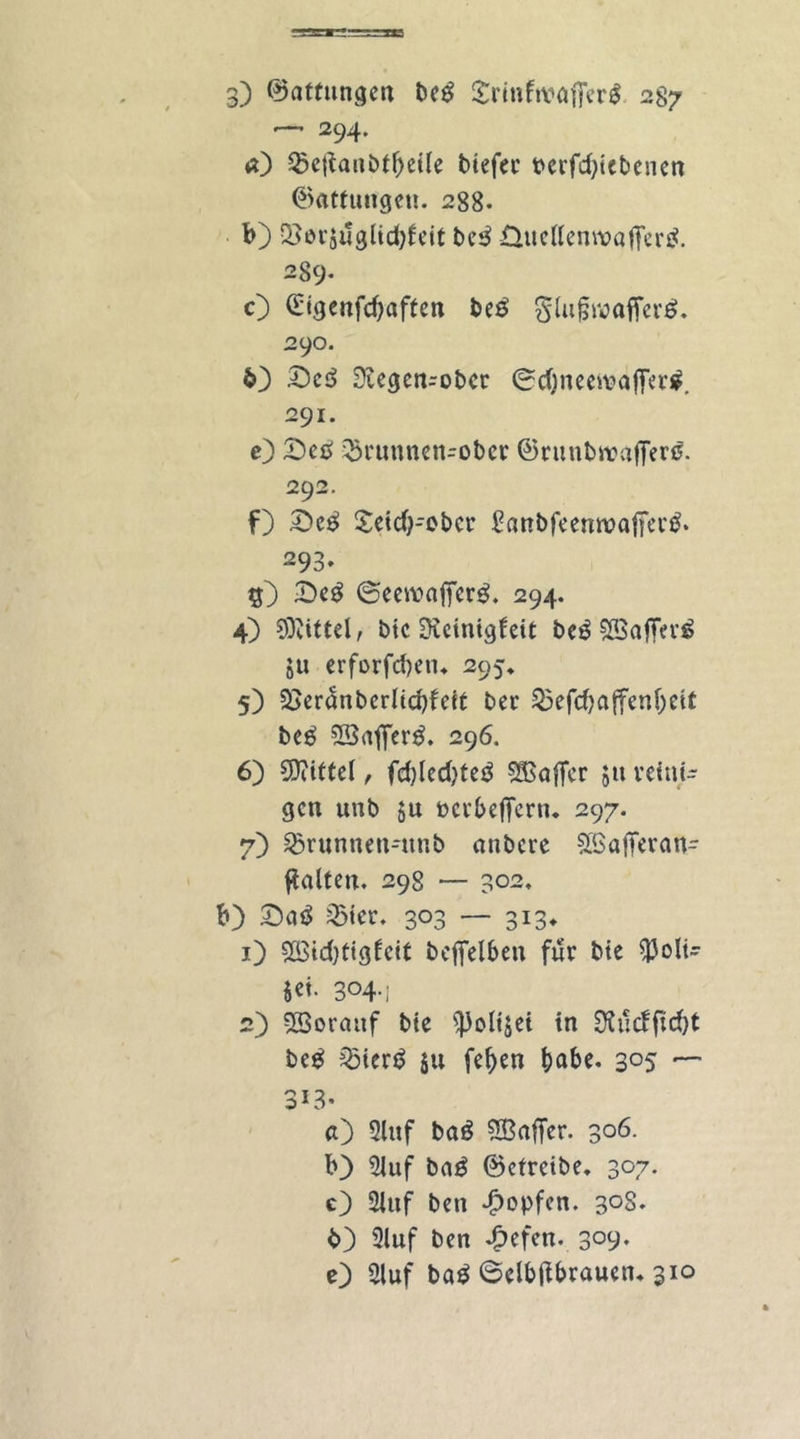 — 294. <0 betfanbtf)ei(e biefer perfd)iebenen ©attungeu. 288. b) Q3or$uglid)feit beb Üuettemvafferb. 289. O £tgenfd)aften beb glufjwafferb. 290. 63 53cb Svegen-ober 0d)neemafferb. 291. c) £)cb brunnen-ober ©runbrcajferb. 292. f) £>cb £eid)-ebcr £önbfeemt>afierb. 293» $3 £)eb ©eewafferb. 294. 4) Mittel, bic üKctnigfeit beb SBafferö 51t erforfd)ein 295, 5) 23eranbcrlid)feit ber befd?affenl)eit beb SSafferb. 296. 6) SDiittcT, fd>led)teb Gaffer $u reini- gen unb $u ocrbefTcrtu 297. 7) brunnen-itnb atibcre SBafferan- ftalten. 298 — 302, b) £)ab bicr. 303 — 313* 1) $M)tigfcit bcffelben für bie ^3oIt- i«- 304-1 2) Vorauf bie ^oltjet in SKudftdjt beb: bierb $u fef)en habe. 3°5 — 3*3- «3 2luf bab SBaffer. 306. b} 2Juf bab ©etreibe. 307. e) 2iuf ben £opfcn. 30S. 6) 2luf ben 4i>efen. 309. 0 2luf bab ©clbftbraucn. 310