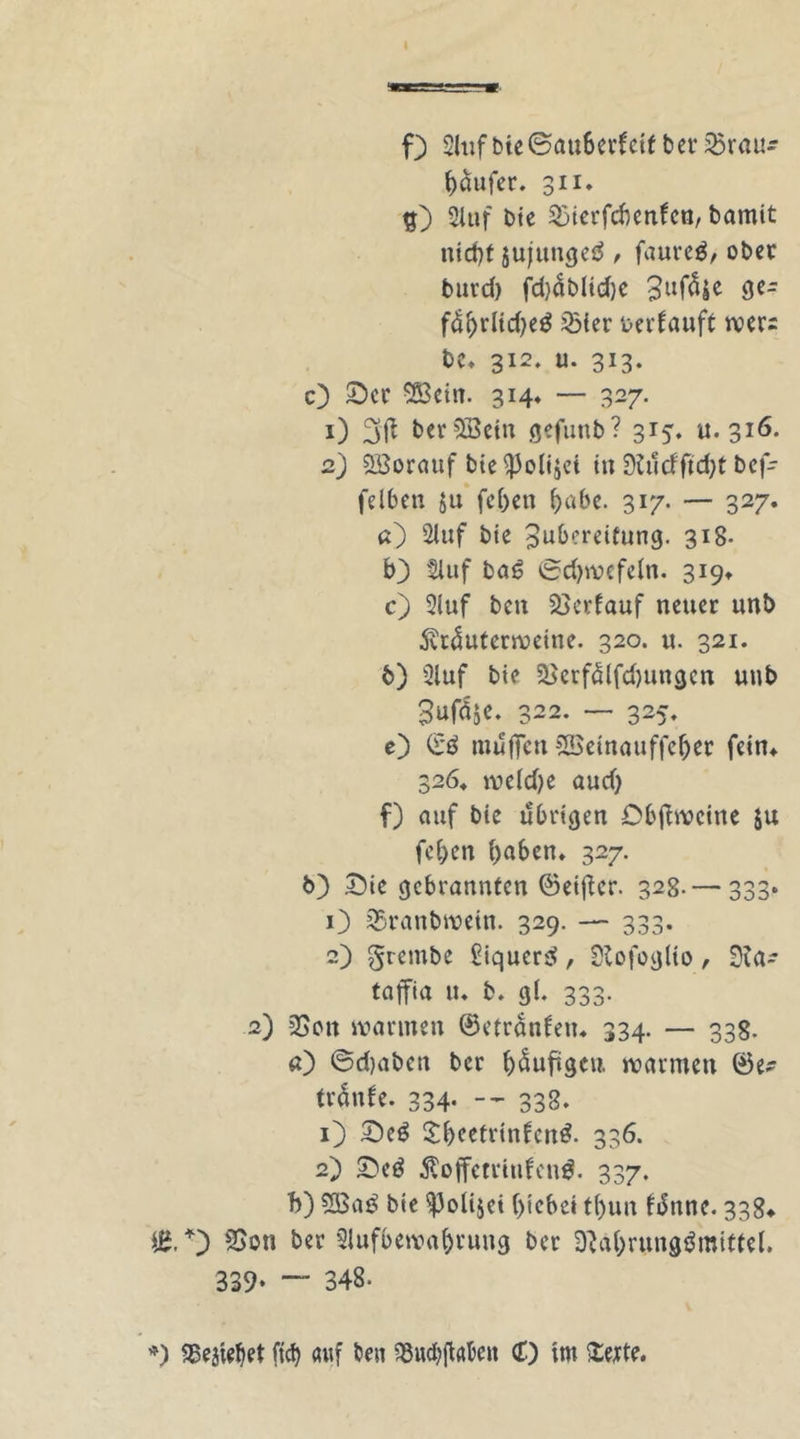 0 Auf bie ©au6erf cif ber £5rau- haufer. 311. SXtif bie 3)tcrfcbenfcn, bamit nicht jujtmgeS, faurcS, ober bui’d) fd)üblid)e 3ufäje ge- führltd)eS 23ier uerfauft wer= t>e. 312. u. 313. O Ser SSßcin. 314* — 327. 1) 3'ft ber^öein gefunb? si^. u. 316. 2) Söorauf bie i)3oli$ei in 0tudftd)f bef- felben ju fc()cn habe. 317. — 327. а) Stuf bte Zubereitung. 318- b3 Huf baS ©djwcfeln. 319* c) Auf ben Verlauf neuer unb 5vtüuterweine. 320. u. 321. б) Auf bte SBerfälfdjungen unb Sufäje. 322. — 325. e) ©ö muffen SSeinauffeljet fein* 3264 wc(d)e and) f) auf bie übrigen Obffwcine ju fcljen ()aben» 327. t>) £>ie gebrannten ©eiffer. 328. — 333* O 35ranbwein. 329. — 333. 2) grembe £iquer$, Slofoglio, Na~ taffia u* b. g(. 333. 2) QSott warmen ©etranlem 334. — 338. a) ©djaben ber häufigen warmen ©e- trüufe. 334. — 338. 1) SeS SheefrtnfenS. 336. 2) 2)cS tfoffetruifcnd. 337. b) 2BaS bie ^Jolijet hiebet t()un fünne. 338» iß, 0 2>on ber Aufbewahrung ber Nahrungsmittel. 339* — 348- *) iBejiehet fid) auf ben $wd)ffaben (f) im itejte.