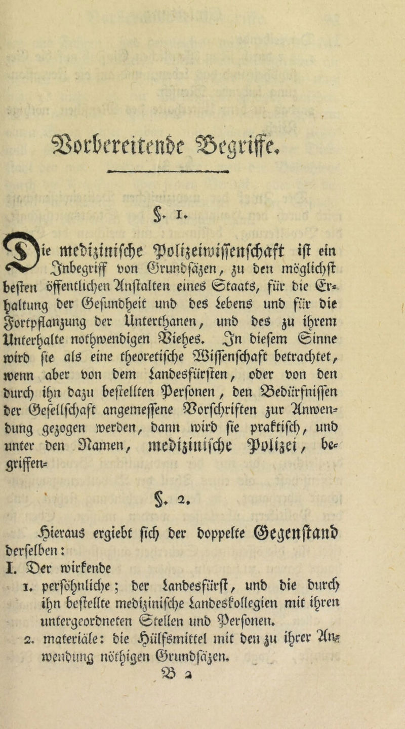 SßocOemten&amp;e begriffe. §* I. me£utmfd)e ^oltsemuiTeitfcfcaft ift ein Inbegriff Kon ©runbfä^en, $u ben mcglid)|t bejfen öffentlichen TGiftalten eines 0taats, für bte Haltung ber ©efunb^eit unb be$ Gebens unb für bie 5*ortpflanjung ber Untertanen, unb be$ $u ifn*em Unterhalte nof§n)enbtgen £Bief)eö. 3n biefem 0tnne jütrb fte als eine tfyeovetiffye SBiflenfdjaft betrachtet, wenn aber bon bem ianbesfürjien, ober bon ben burch i£n baju befWlfen $)erfonen, ben $8ebürfniffen ber ®efel(fcf)aft angemejfene Q3orfcf>rtften ^ur 2(nroem bung gezogen werben, bann wirb fte prafttfd), unb unter ben tarnen, ‘JMisei , be* grijfen-- §* a. hieraus ergiebt ftd) ber hoppelte ©e^ttfldU^ berfelben: I. ©er nnrfenbe 1, perfdfmliche; ber ianbesfurjl, unb bie burdj if^n bcflellte mebijinifche ianbeöboUegten mit ihren untergeorbneten 0teilen unb $>erfonetu 2. materiale: bie ^iilfömittel mit betten ihrer 2(n? menbung nöfbigen ©runbfäjem 58 2