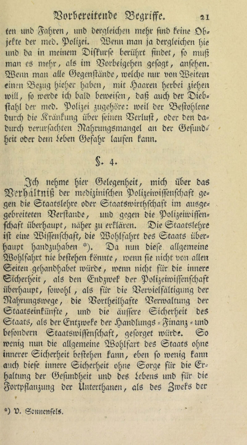 fen unb $af>rm, tmb Dei*qfeicf>en mehr fmb feine OB* jefte ber meb. *Polijei. QBenn man ja begleichen fye unb ba in meinem £)ifBurfc berührt ftnbef, fo muf; man es mef;r, als im Q>ofBdgeIjcn gefagt, anfehen. 5öenn man ade ©egenffänbe, melche nur Don Weitem einen ^e^ng Riebet* haben, mit paaren herbei Riehen rntll, fo merbe ich halb bemeifen, bat? auch ber 3Dieb= fla^l bet- meb. ^Polijei ^ugeJjöre: meil ber £5ejTohlene bnrd) bie Uranfang über feinen 33erlu|I, ober ben ba= burd) oerurfhehfen Nahrungsmangel an ber ©efunb* ljeit ober bem ieben Öefa^r laufen Bann. §. 4. 3ch nehme f)ter ©elegenheif, mich über bas jißertdft’ttiß ber mebt^tmfdjen ^oli^eimiffenfcbaft ge= gen bie Staatslehre ober Staatsmirthfchaft im ausge* gebreiteten Qforftanbe, unb gegen bie ^ol^eimiffen* fcf>afü überhaupt, näher $u erklären. £)ie Staatslehre ifi eine $Bi(fenfd)aft, bie Wohlfahrt bes Staats über* haupt hanb5nhaben *). £>a nun biefe allgemeine 5öo§lfahrt nie begehen Bönnfe f menn fie nicht non allen Seifen gchanbljabef mürbe , wenn nicht für bie innere Sid)erh’eit, als ben ©nfymeB ber ^ol^etmiffenfchaff überhaupt, foroohl, als für bie QSerbielfältigung ber NahvungSmege, bie 2Sortheill)affe £?crmalfung ber Staatseinkünfte, unb bie äuffere Sicf)er^etf beS Staats, als ber ©nt^mefe ber Jbanblungs = $inanj - ünb befonbern Staatsmifienfchaft, geforget mürbe. So wenig nun bie allgemeine 28ol)lfart beS Staats ohne innerer Sicherheit beffe^en Bann, eben fo menig Bann and) biefe innere Sid)erheif ohne Sorge für bie ©r* halfung ber ©efunbheit unb bes Gebens unb für bie Sorfpjkn^ung ber Unterthanen, als bes öcc t *) V. Somicttfels.