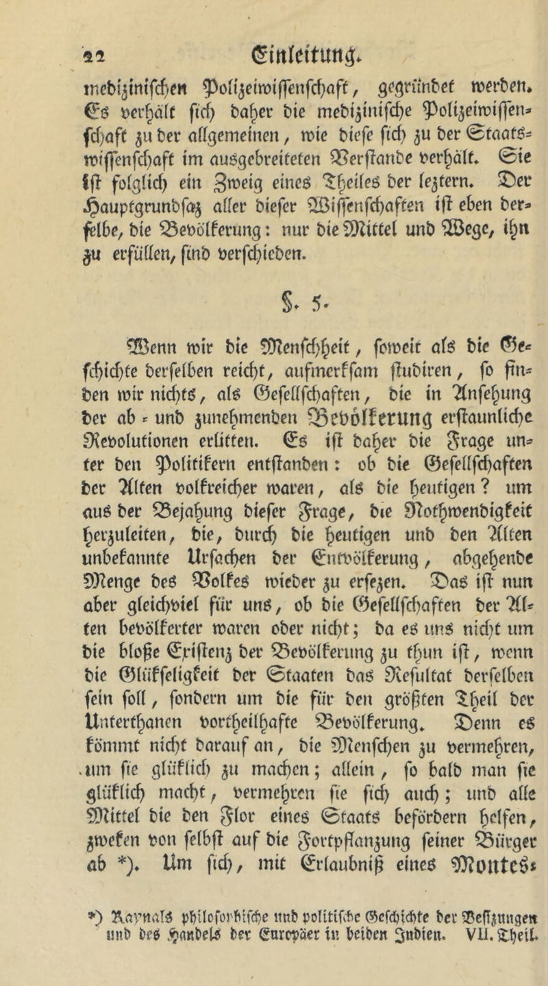 «i gtoleittmg* tncb^ttttfcfjm $olizeiwiffenfd)aff, gegrünbef werben* gg berhälf fccf> baf)er bie mebt^tntfcfje ^ol^etwiffetu fdjaff 511 bei* allgemeinen, wie biefe ftd) ber ©taafS= wiffenfcbaft im auSgebreifeten QSerfianbe behält. ©ie ff! folglid) ein B^eig eines feiles ber (entern. ©er J^auptgrunbfaz aller biefer 5öiffenfd)aften itf eben ber* felbe, bie SBebölferung: nur bie Mittel unb $Öege, i^n $u erfüllen, fmb berfd)icben. S* 5. £öenn wir bie SÜtenfd^eit, feweit als bie ©e* fd)id)te berfelben reid)t, aufmerffam flubiren, fo ftn* ben wir nichts, als <53eferifcf>aften, bie in Tlnfe^ung ber ab * unb $unebmenben Q3ebblferung erftaunlid)e SXeboIufionen erlitten. gs i|l ba^er bie Frage un* fer ben ^olitifern entflanben: ob bie ©efellfdjaften ber Tllten bolfretdjer waren, als bie heutigen? um <iuS ber ^Bejahung biefer Frage, bie 3?ot§wenbigfeit herzuleiten, bie, burdj bie heutigen unb ben ?(lten unbekannte Urfachen ber ©utbölferung, abgefjenbe 5)}Zenge beö Golfes wieber zu erfe^en. ©as ifT nun aber gleid)biel für uns, ob bie ©efellfdjaften ber HU ten bebölferter waren ober itid)t; ba es uns nid>t um bie bloße gjriftenz ber 33ebölferung zu fl)un ifl, wenn bie ©lüffeligfeit ber ©faafen bas Dcefultat berfelben fein foll, fonbern um bie für ben größten $.heil ber Untertanen bortl)etlf)affc $3ebülferung» ©enn es kömmt nid)t barauf an, bie SDtenfdjen zu berme^ren, • tun fte gtütlid) zu machen; allein, fo halb man fte glüflicf) macht, berme^ten fte ftd) auch > unb alle SDttttel bie ben Fl°e eines ©taats beförbern fyclfcn, Zwefen bon felbfi auf bie Fortpflanzung feiner ^Bürger üb *)♦ Um ftd), mit ©rlaubniß eines 9)?oute$* *) damals pfnlofoj'fitfcfje ltnb polttifcfie ©cfcötcftte ber SBeftymtgett