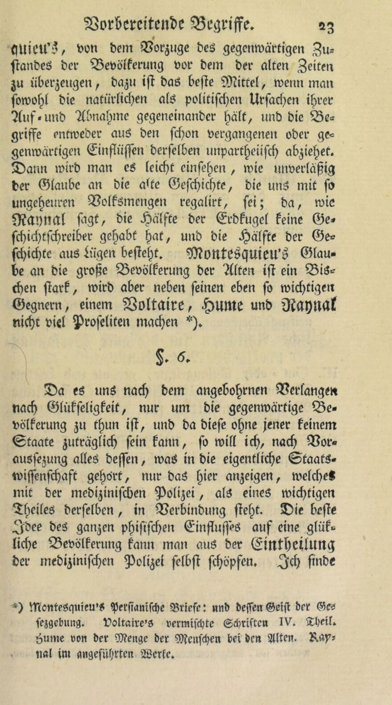flUieu’3, ben bem QSorzuge bes gegenwärtigen ($u= ffanbes bei- 53ePölferung bot* bem bet* alten Bitten 3U überzeugen , bazu i(l bas befi e Mittel, wenn man fowof)l bte natürlichen all? politifd)en Urfacf)en ihrer 3(uf-unb Abnahme gegeneinanber hält, unb bte 53e* griffe entweber aus ben fcf^on Vergangenen ober ge* genwärfigen ©inflüjfen berfelben unpartheüfch abziehef. SDann mirb man es leicht emfeljen , wie unberlaßig ber ©laube an bie a*te ©efd)ichte, bte uns mit fo ungeheuren QSolfSmengett regalirt, fei; ba, me figfr bie Jpä'lfte ber ©rbfugel feine ©e* fcf)id)tfchreiSer gehabt hrtf / unb bie Jpälfte ber ©e* fd)id)tc aus fügen befielt, ^otltebguicu^ ©lau- te an bie grojje 53evblferung ber eilten ifi ein 53iS* d)en fiarf, wirb aber neben feinen eben fo wichtigen ©egnern, einem Voltaire f £>unte unb nicht viel J^rofeliCen machen *)♦ 33a eö uns nach bem angebo^nen Verfangen nach ©lüffeligfeit, nur um bie gegenwärtige 53e- bölferung 51t thun iff, unb ba biefe ohne jener feinem Staate zuträglich fein fann, fo will id), nach ausfezung alles beffen, was in bie eigentliche SfaafS- tüijfenfchaft gehört, nur baS hier anzeigen, welche! mit ber mebtztnifeben Polizei, als eines wichtigen ^heiles berfelben, in QSerbtnbung ffe^t. $)ie beffe Jjfbee bes ganzen phiftfdjen ©influjfeS auf eine glüf* lid)e 53ebölferung fann man aus ber ©tttfhctlutig ber mebizintfd)cn 93cli^el felbfi fehöpfem pntie *) VnonteSquieu’S «perfuttttfebe «Briefe: itnb tieffeit ©eift brr ©e* fejgcbiutg. £>oltöire’ö »ermtfebte (Schriften IV. Xbeif» 6ume »ott ber «D?eitge ber 9ftenf<ben bet ben 2l(ten. Kap? tial Uu angeführten 2£erfe.