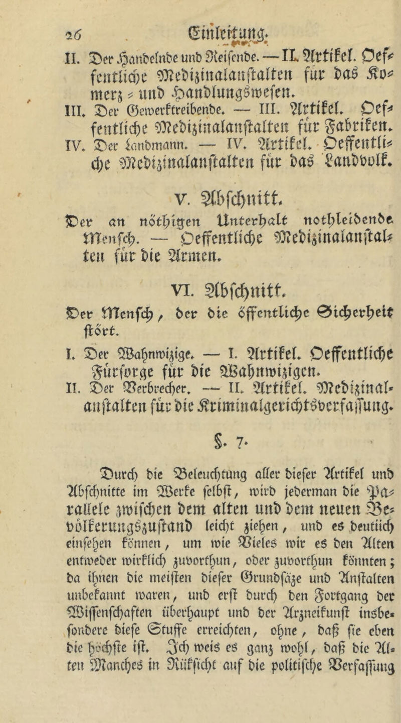 i6 . II. SDet* ^attbclnbe unb SKeifenbe. — IL Vlttihl Cef* fcntlicpc $?e6t$inalanftalten für 6a$ Mo* mer$ * unfc Sanblun^roefen. III. &amp;ev ©ewetftreibenbe. — III. WvtiM. Cef* fentltcfce Sftte&amp;ijmalanjlalteit für ga&amp;rifem IV. £)ev Sanbmann. — IV. %vtittl Ceffentli* d;c $?e&amp;4malanftalten für bas 'San&amp;twlf. v. §lbfcf>mfi £>er cm rto tfutfen Unterhalt notbletbcnbe. mmfd). — -Oeffentlicüc Sttebismalanftal* teu für tue Ernten. vi. Stöftyrtitf. JDer tTtcnfd), 6er 6ie öffentliche 0ic^>erl)eit flort. I. £)ec ‘^Ba^nmytge. — I. ^Irttfel. Deffetttlid)e Sürforge für 6t e £Bahnrot$tgcn. II. Ser QSerbredjer. — II. 2ll‘ttfel. ^0?et>!^tri(tr* anftaltm für ine ^rnmutalgerid;f^crmiTung. S- 7- £>urd) bte $3eleud)tung aller tiefer Tlrtifel unb 2lbfd)nitte im 2Öerfe felbft, wirb jeberman bte tya* radele awfc&amp;en 6em alten mit) 6ent neuen $3e* toölferung^uftanb leid)t fließen, unb e$ beuttid) etnfefje« fennen, um wie Zieles wir es ben Tllten enfweber wirtlich ^tmorfbun, ober $ubortf)un fönnten; ba ihnen bic meinen btefer ©runbfä^e unb Tlnflalten unbefannt waren, unb erfl burcf) ben Fortgang bec dÖiffenfc^aften überhaupt unb ber 2lr$neifunjl inöbe« fonbere biefe ©tuffe erreichten, of^ne, baf? fte eben bte Ijöchfte tfl» -jd) wetö eö ganj wohl, baf? bie ?lf9 teil SKandjeö in Siüfftcfu auf bte polittfc^c 93erfa|faug