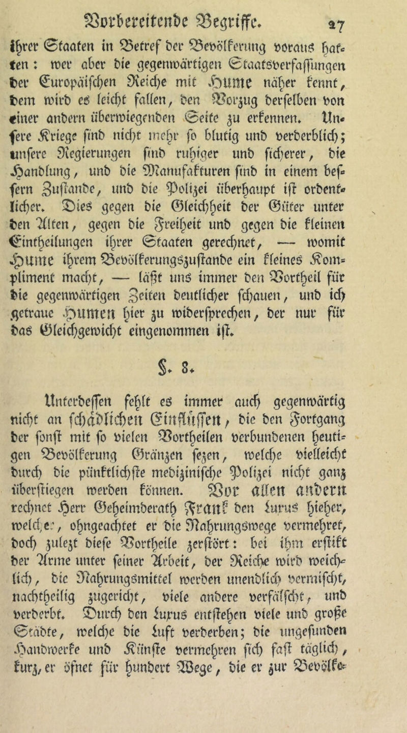 fSm:fcerettent>e 93e$riffi\ ay ihrer 0taaten in Q$etref t»cr SÖebölferung voraus [)au ten : wer aber bie gegenwärtigen 0taatSberfaffungen fcer 0uropäifd)en £Keid>c mit kirnte näher tennt, frein wirb cß leicht fallen, ben -Boi^ug berfelben Don «iner anbern tibermiegenben 0eife ernennen. t!n« fere Kriege fmb nid}t mehr fo blutig unb berberblich; unfere Regierungen fmb ruhiger unb ftd^erer, bie jjanblung, unb bie SDianufafturen fmb in einem bef* fern Sufianbe, unb bie ^Polfjet überhaupt tfi orbent* lieber* Dies gegen bie ©leid)hett ber ©üter unter ben 2(lfen, gegen bie greijjeit unb gegen bie kleinen <finthoilungen if)rer 0taaten gerechnet, -— womit Quitte ihrem ^ebölferungsjufianbe ein Heines ^om= pliment mad)t, — läßt uns immer ben QScrtheil für bie gegenwärtigen Seiten beutlidjer fdjauett, unb id> getraue .punten fuer ju wiberfprechen, ber nur für bas 0(eid)gewid)t eingenommen tfh §. 3. ttnferbeffen fehlt es immer and) gegenwärtig nicht an ftf)äMtd)en @ntflufTert, bie ben gorfgang ber fonft mit fo Dielen ^ort^etlcn Dcrbunbenen tyutu gen Q3ebölf:erung ©rängen fe^en, welche bielleid)t burd) bie pünftlid)fie mebi^intfehe ^olfjei nicht gan$ überfliegen werben fennen. $Sor allett OJtfrent rcd)nct Jperr ©eheimberatl) ftrctttb ben luruS hief^er, weld,e.’, ohngead)tet er bie Nahnmgswege bermehret, bod) $ule$t btefe 35orfheile gerffört: bei ihm erfiift ber kleine unter feiner Arbeit, ber Reiche wirb roeief^ Itd), bie Nahrungsmittel werben unenb(id> bcrmtfdjt, nachteilig gugeriefjt, Diele anöere Derfälfdit, unb Derberbt. Durch ben iupuS entfielen Diele unb große 0täbfe, we(d)e bie inft Derberben; bie ungefunben ä)aubwerfe unb ^itnfie Denrtchren ftd) fafi täglid), burj, er öfnet für hunbert ^öege, bie er $ur £5ebölfe*